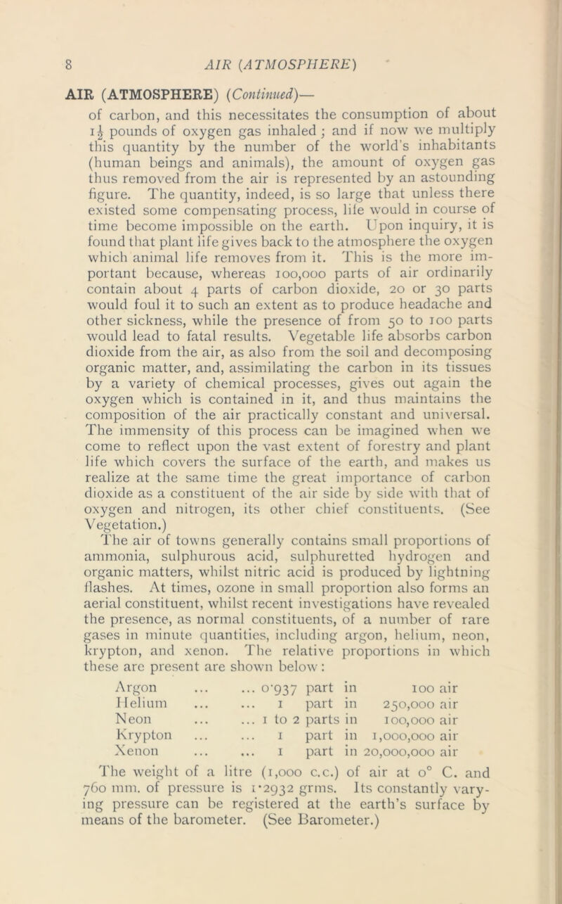 AIR (ATMOSPHERE) (Continued)— of carbon, and this necessitates the consumption of about pounds of oxygen gas inhaled ; and if now we multiply this quantity by the number of the world’s inhabitants (human beings and animals), the amount of oxygen gas thus removed from the air is represented by an astounding figure. The quantity, indeed, is so large that unless there existed some compensating process, lile would in course of time become impossible on the earth. Upon inquiry, it is found that plant life gives back to the atmosphere the oxygen which animal life removes from it. This is the more im- portant because, whereas 100,000 parts of air ordinarily contain about 4 parts of carbon dioxide, 20 or 30 parts would foul it to such an extent as to produce headache and other sickness, while the presence of from 50 to 100 parts would lead to fatal results. Vegetable life absorbs carbon dioxide from the air, as also from the soil and decomposing organic matter, and, assimilating the carbon in its tissues by a variety of chemical processes, gives out again the oxygen which is contained in it, and thus maintains the composition of the air practically constant and universal. The immensity of this process can be imagined when we come to reflect upon the vast extent of forestry and plant life which covers the surface of the earth, and makes us realize at the same time the great importance of carbon dioxide as a constituent of the air side by side with that of oxygen and nitrogen, its other chief constituents. (See Vegetation.) The air of towns generally contains small proportions of ammonia, sulphurous acid, sulphuretted hydrogen and organic matters, whilst nitric acid is produced by lightning flashes. At times, ozone in small proportion also forms an aerial constituent, whilst recent investigations have revealed the presence, as normal constituents, of a number of rare gases in minute quantities, including argon, helium, neon, krypton, and xenon. The relative proportions in which these are present are shown below: Argon ... 0-937 part in 100 air Helium 1 part in 250,000 air N eon ... 1 to 2 parts in 100,000 air Krypton 1 part in 1,000,000 air Xenon ... 1 part in 20,000,000 air The weight of a litre (1,000 c.c.) of air at o° C. and 760 mm. of pressure is 1*2932 grins. Its constantly vary- ing pressure can be registered at the earth’s surface by means of the barometer. (See Barometer.)