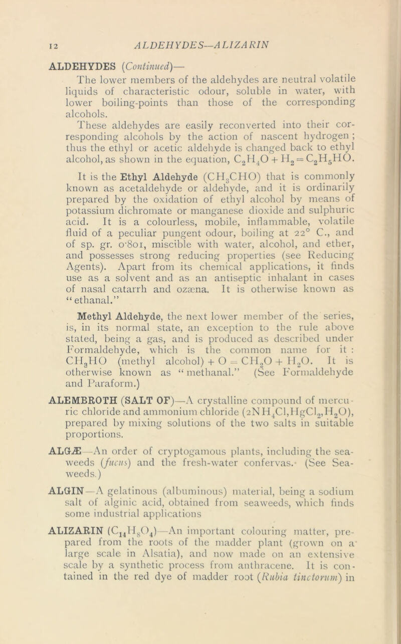 A LDEHYDES—A LIZA RIN ALDEHYDES (Continued)— The lower members of the aldehydes are neutral volatile liquids of characteristic odour, soluble in water, with lower boiling-points than those of the corresponding alcohols. These aldehydes are easily reconverted into their cor- responding alcohols by the action of nascent hydrogen ; thus the ethyl or acetic aldehyde is changed back to ethyl alcohol, as shown in the equation, C2H40 + H2 = C2H5H0. It is the Ethyl Aldehyde (ChLClIO) that is commonly known as acetaldehyde or aldehyde, and it is ordinarily prepared by the oxidation of ethyl alcohol by means of potassium dichromate or manganese dioxide and sulphuric acid. It is a colourless, mobile, inflammable, volatile fluid of a peculiar pungent odour, boiling at 220 C., and of sp. gr. o’Soi, miscible with water, alcohol, and ether, and possesses strong reducing properties (see Reducing Agents). Apart from its chemical applications, it finds use as a solvent and as an antiseptic inhalant in cases of nasal catarrh and ozaena. It is otherwise known as “ ethanal.” Methyl Aldehyde, the next lower member of the series, is, in its normal state, an exception to the rule above stated, being a gas, and is produced as described under Formaldehyde, which is the common name for it : CH3HO (methyl alcohol) + O — CH20 -I- H20. It is otherwise known as “ methanal.” (See Formaldehyde and Paraform.) ALEMBROTH (SALT OF)—A crystalline compound of mercu- ric chloride and ammonium chloride (2N H4C1,1 IgCl2,H2G), prepared by mixing solutions of the two salts in suitable proportions. ALGiE—An order of cryptogamous plants, including the sea- weeds (funis) and the fresh-water confervas. (See Sea- weeds.) ALGIN—A gelatinous (albuminous) material, being a sodium salt ot alginic acid, obtained from seaweeds, which finds some industrial applications ALIZARIN (C141IS04)—An important colouring matter, pre- pared from the roots of the madder plant (grown on a- large scale in Alsatia), and now made on an extensive scale by a synthetic process from anthracene. It is con- tained in the red dye of madder root (/iubia tinctorum) in