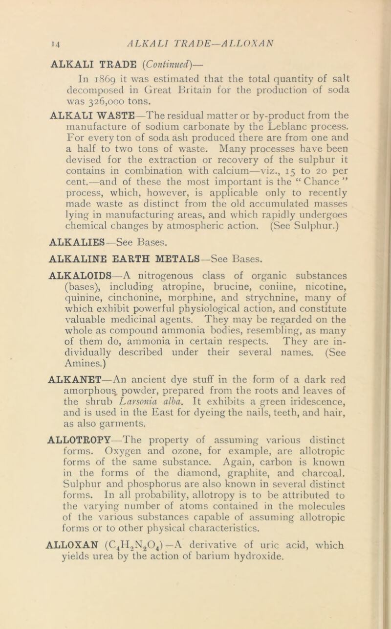 ALKALI TRADE {Continued)— In 1869 it was estimated that the total quantity of salt decomposed in Great Britain for the production of soda was 326,000 tons. ALKALI WASTE—The residual matter or by-product from the manufacture of sodium carbonate by the Leblanc process. For every ton of soda ash produced there are from one and a half to two tons of waste. Many processes have been devised for the extraction or recovery of the sulphur it contains in combination with calcium—viz., 15 to 20 per cent.—and of these the most important is the “ Chance ” process, which, however, is applicable only to recently made waste as distinct from the old accumulated masses lying in manufacturing areas, and which rapidly undergoes chemical changes by atmospheric action. (See Sulphur.) ALKALIES—See Bases. ALKALINE EARTH METALS—See Bases. ALKALOIDS—A nitrogenous class of organic substances (bases), including atropine, brucine, coniine, nicotine, quinine, cinchonine, morphine, and strychnine, many of which exhibit powerful physiological action, and constitute valuable medicinal agents. They may be regarded on the whole as compound ammonia bodies, resembling, as many of them do, ammonia in certain respects. They are in- dividually described under their several names. (See Amines.) ALKANET—An ancient dye stuff in the form of a dark red amorphoug powder, prepared from the roots and leaves of the shrub Larsonia alba. It exhibits a green iridescence, and is used in the East for dyeing the nails, teeth, and hair, as also garments. ALLOTROPY—The property of assuming various distinct forms. Oxygen and ozone, for example, are allotropic forms of the same substance. Again, carbon is known in the forms of the diamond, graphite, and charcoal. Sulphur and phosphorus are also known in several distinct forms. In all probability, allotropy is to be attributed to the varying number of atoms contained in the molecules of the various substances capable of assuming allotropic forms or to other physical characteristics. ALLOXAN (C4H2N204) —A derivative of uric acid, which yields urea by the action of barium hydroxide.