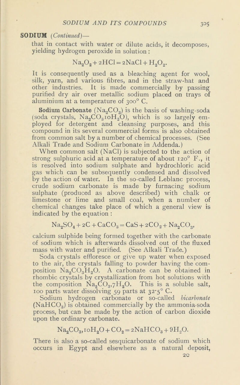 SODIUM (Continued)— that in contact with water or dilute acids, it decomposes, yielding hydrogen peroxide in solution : Na202 + 2HCl = 2NaCl + H202. It is consequently used as a bleaching agent for wool, silk, yarn, and various fibres, and in the straw-hat and other industries. It is made commercially by passing purified dry air over metallic sodium placed on trays of aluminium at a temperature of 300° C. Sodium Carbonate (Na2C03) is the basis of washing-soda (soda crystals, Na2C03ioH20), which is so largely em- ployed for detergent and cleansing purposes, and this compound in its several commercial forms is also obtained from common salt by a number of chemical processes. (See Alkali Trade and Sodium Carbonate in Addenda.) When common salt (NaCl) is subjected to the action of strong sulphuric acid at a temperature of about 120° F., it is resolved into sodium sulphate and hydrochloric acid gas which can be subsequently condensed and dissolved by the action of water. In the so-called Leblanc process, crude sodium carbonate is made by furnacing sodium sulphate (produced as above described) with chalk or limestone or lime and small coal, when a number of chemical changes take place of which a general view is indicated by the equation : Na2S04 + 2C + CaCOa = CaS-f 2COa + Na2C03, calcium sulphide being formed together with the carbonate of sodium which is afterwards dissolved out of the fluxed mass with water and purified. (See Alkali Trade.) Soda crystals effloresce or give up water when exposed to the air, the crystals falling to powder having the com- position Na2C03H20. A carbonate can be obtained in rhombic crystals by crystallization from hot solutions with the composition Na2C03,7H20. This is a soluble salt, 100 parts water dissolving 59 parts at 32*5° C. Sodium hydrogen carbonate or so-called bicarbonate (NaHC03) is obtained commercially by the ammonia-soda process, but can be made by the action of carbon dioxide upon the ordinary carbonate. Na2C03,ioH20 + C02 = 2NaHC03 + 9H20. There is also a so-called sesquicarbonate of sodium which occurs in Egypt and elsewhere as a natural deposit, 2C