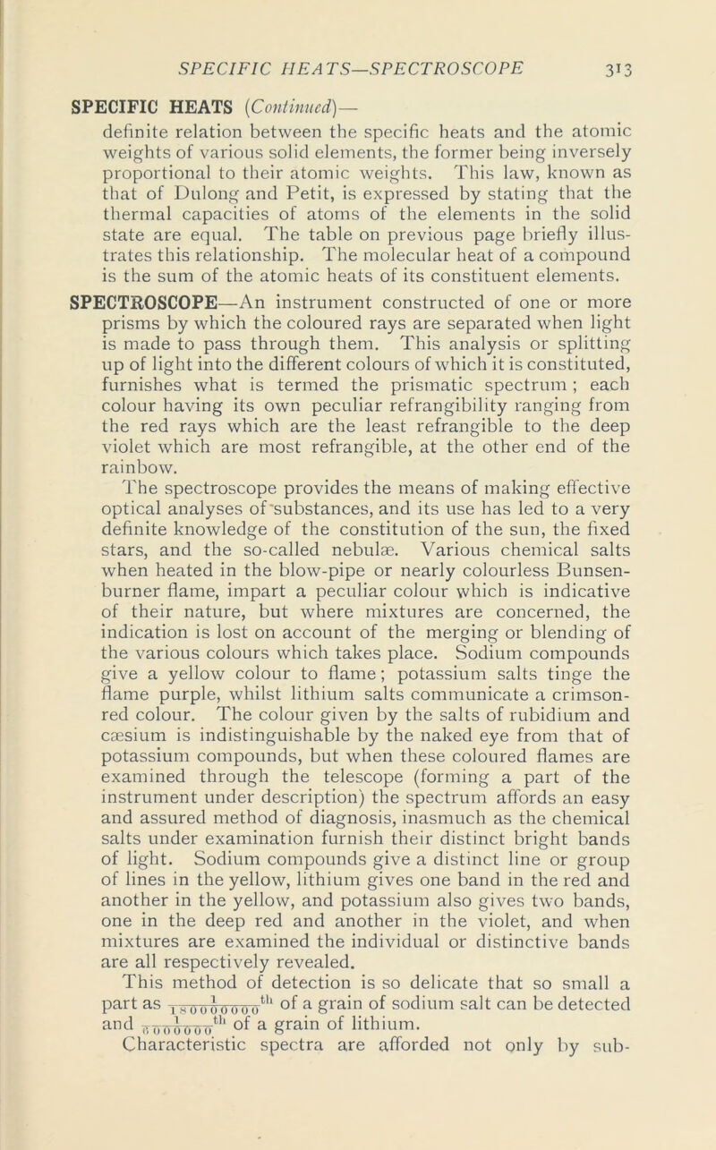 SPECIFIC HEATS (Continued)— definite relation between the specific heats and the atomic weights of various solid elements, the former being inversely proportional to their atomic weights. This law, known as that of Dulong and Petit, is expressed by stating that the thermal capacities of atoms of the elements in the solid state are equal. The table on previous page briefly illus- trates this relationship. The molecular heat of a compound is the sum of the atomic heats of its constituent elements. SPECTROSCOPE—An instrument constructed of one or more prisms by which the coloured rays are separated when light is made to pass through them. This analysis or splitting up of light into the different colours of which it is constituted, furnishes what is termed the prismatic spectrum ; each colour having its own peculiar refrangibility ranging from the red rays which are the least refrangible to the deep violet which are most refrangible, at the other end of the rainbow. The spectroscope provides the means of making effective optical analyses of'substances, and its use has led to a very definite knowledge of the constitution of the sun, the fixed stars, and the so-called nebulae. Various chemical salts when heated in the blow-pipe or nearly colourless Bunsen- burner flame, impart a peculiar colour which is indicative of their nature, but where mixtures are concerned, the indication is lost on account of the merging or blending of the various colours which takes place. Sodium compounds give a yellow colour to flame; potassium salts tinge the flame purple, whilst lithium salts communicate a crimson- red colour. The colour given by the salts of rubidium and caesium is indistinguishable by the naked eye from that of potassium compounds, but when these coloured flames are examined through the telescope (forming a part of the instrument under description) the spectrum affords an easy and assured method of diagnosis, inasmuch as the chemical salts under examination furnish their distinct bright bands of light. Sodium compounds give a distinct line or group of lines in the yellow, lithium gives one band in the red and another in the yellow, and potassium also gives two bands, one in the deep red and another in the violet, and when mixtures are examined the individual or distinctive bands are all respectively revealed. This method of detection is so delicate that so small a part as i sooiro000th °f a grain of sodium salt can be detected an(l ooowooth a £ra^n °f lithium. Characteristic spectra are afforded not only by sub-