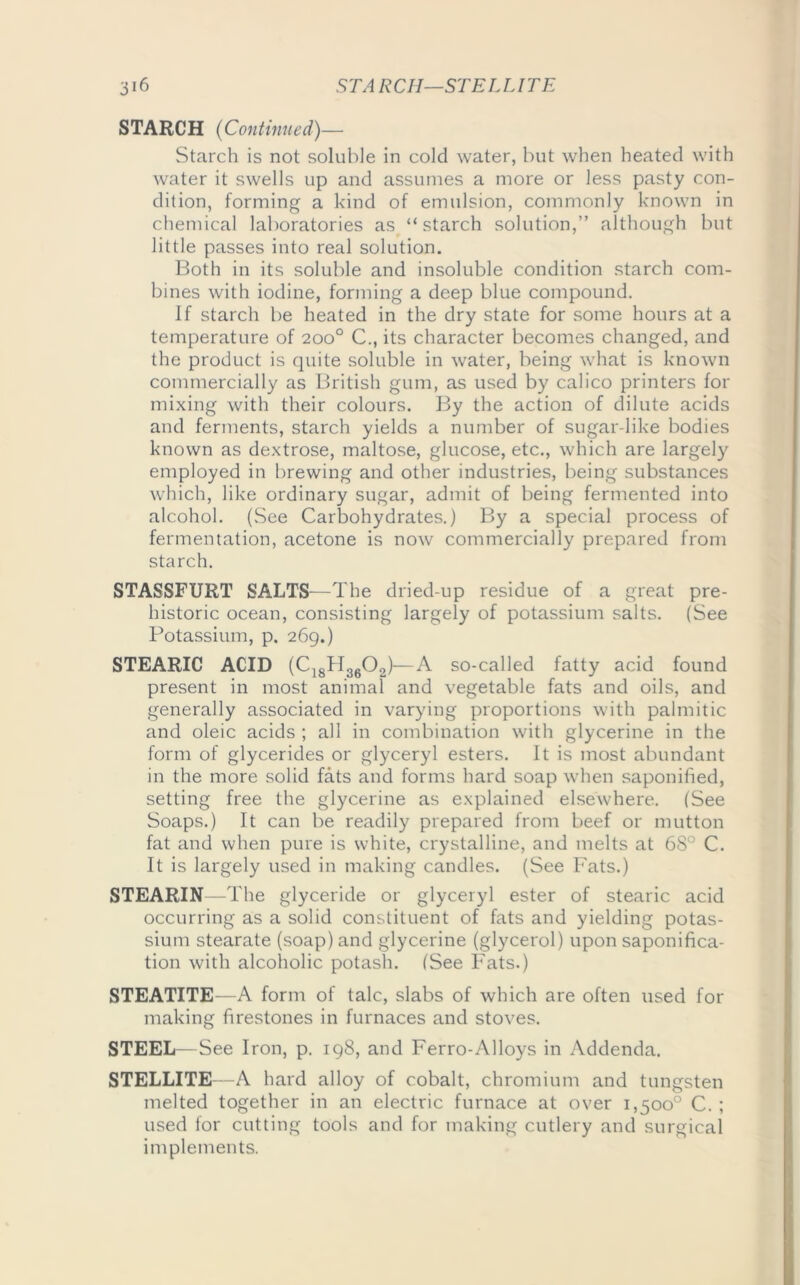 STARCH (Continued)— Starch is not soluble in cold water, but when heated with water it swells up and assumes a more or less pasty con- dition, forming a kind of emulsion, commonly known in chemical laboratories as “starch solution,” although but little passes into real solution. Both in its soluble and insoluble condition starch com- bines with iodine, forming a deep blue compound. If starch be heated in the dry state for some hours at a temperature of 200° C., its character becomes changed, and the product is quite soluble in water, being what is known commercially as British gum, as used by calico printers for mixing with their colours. By the action of dilute acids and ferments, starch yields a number of sugar-like bodies known as dextrose, maltose, glucose, etc., which are largely employed in brewing and other industries, being substances which, like ordinary sugar, admit of being fermented into alcohol. (See Carbohydrates.) By a special process of fermentation, acetone is now commercially prepared from starch. STASSFURT SALTS—The dried-up residue of a great pre- historic ocean, consisting largely of potassium salts. (See Potassium, p. 269.) STEARIC ACID (C18H3602)—A so-called fatty acid found present in most animal and vegetable fats and oils, and generally associated in varying proportions with palmitic and oleic acids ; all in combination with glycerine in the form of glycerides or glyceryl esters. It is most abundant in the more solid fats and forms hard soap when saponified, setting free the glycerine as explained elsewhere. (See Soaps.) It can be readily prepared from beef or mutton fat and when pure is white, crystalline, and melts at 68° C. It is largely used in making candles. (See Fats.) STEARIN—The glyceride or glyceryl ester of stearic acid occurring as a solid constituent of fats and yielding potas- sium stearate (soap) and glycerine (glycerol) upon saponifica- tion with alcoholic potash. (See Fats.) STEATITE—A form of talc, slabs of which are often used for making firestones in furnaces and stoves. STEEL—See Iron, p. 198, and Ferro-Alloys in Addenda. STELLITE—A hard alloy of cobalt, chromium and tungsten melted together in an electric furnace at over 1,500° C. ; used for cutting tools and for making cutlery and surgical implements.