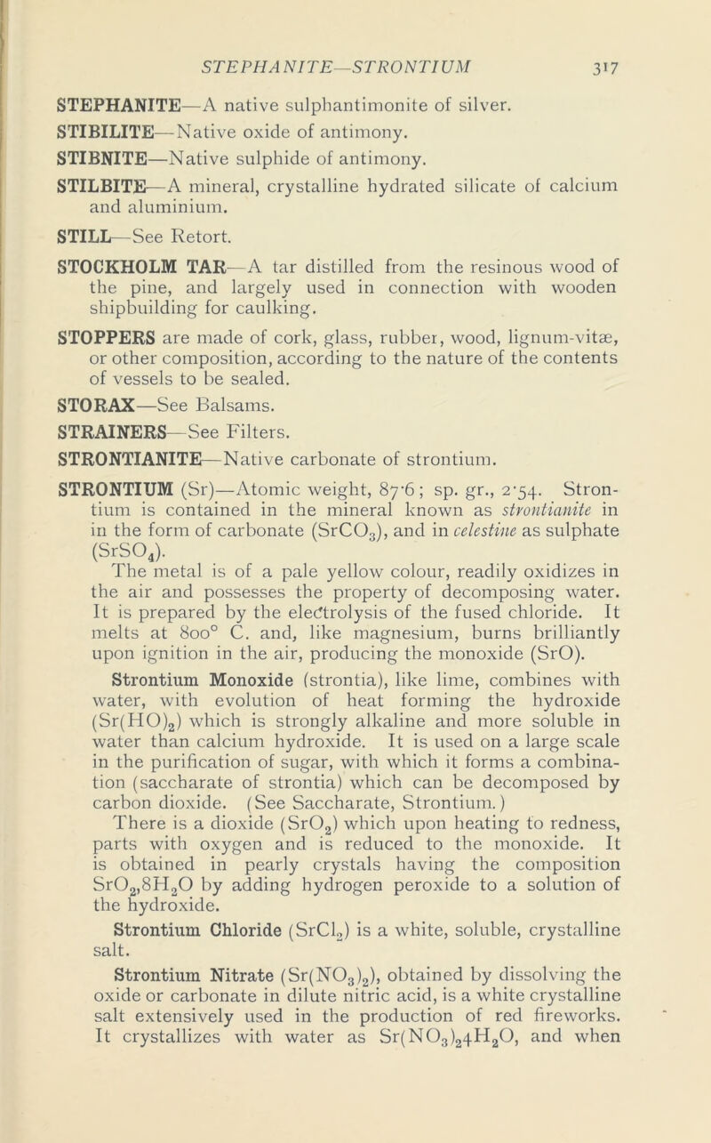 STEP HA KITE—STRONTIUM 3*7 STEPHANITE—A native sulphantimonite of silver. STIBILITE—Native oxide of antimony. STIBNITE—Native sulphide of antimony. STILBITE—A mineral, crystalline hydrated silicate of calcium and aluminium. STILL—See Retort. STOCKHOLM TAR—A tar distilled from the resinous wood of the pine, and largely used in connection with wooden shipbuilding for caulking. STOPPERS are made of cork, glass, rubber, wood, lignum-vitse, or other composition, according to the nature of the contents of vessels to be sealed. STORAX—See Balsams. STRAINERS- See Filters. STRONTIANITE—Native carbonate of strontium. STRONTIUM (Sr)—Atomic weight, 8y6; sp. gr., 2-54. Stron- tium is contained in the mineral known as strontianite in in the form of carbonate (SrC03), and in celestine as sulphate (SrS04). The metal is of a pale yellow colour, readily oxidizes in the air and possesses the property of decomposing water. It is prepared by the electrolysis of the fused chloride. It melts at 8oo° C. and, like magnesium, burns brilliantly upon ignition in the air, producing the monoxide (SrO). Strontium Monoxide (strontia), like lime, combines with water, with evolution of heat forming the hydroxide (Sr(HO)2) which is strongly alkaline and more soluble in water than calcium hydroxide. It is used on a large scale in the purification of sugar, with which it forms a combina- tion (saccharate of strontia) which can be decomposed by carbon dioxide. (See Saccharate, Strontium.) There is a dioxide (Sr02) which upon heating to redness, parts with oxygen and is reduced to the monoxide. It is obtained in pearly crystals having the composition Sr02,8H20 by adding hydrogen peroxide to a solution of the hydroxide. Strontium Chloride (SrCl2) is a white, soluble, crystalline salt. Strontium Nitrate (Sr(N03)2), obtained by dissolving the oxide or carbonate in dilute nitric acid, is a white crystalline salt extensively used in the production of red fireworks. It crystallizes with water as Sr(N03)24H20, and when