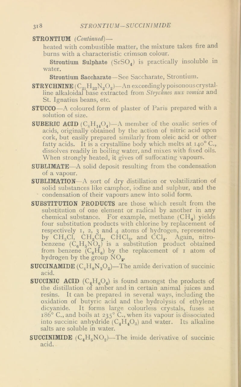 3i 8 STRONTIUM—SUCCINIMIDE STRONTIUM (Continued)— heated with combustible matter, the mixture takes fire and burns with a characteristic crimson colour. Strontium Sulphate (SrS04) is practically insoluble in water. Strontium Saccharate—See Saccharate, Strontium. STRYCHNINE (C21H22N202)—An exceedingly poisonous crystal- line alkaloidal base extracted from Strychnos mix vomica and St. Ignatius beans, etc. STUCCO—A coloured form of plaster of Paris prepared with a solution of size. SUBERIC ACID (C8H1404)—A member of the oxalic series of acids, originally obtained by the action of nitric acid upon cork, but easily prepared similarly from oleic acid or other fatty acids. It is a crystalline body which melts at 140° C., dissolves readily in boiling water, and mixes with fixed oils. When strongly heated, it gives off suffocating vapours. SUBLIMATE—A solid deposit resulting from the condensation of a vapour. SUBLIMATION—A sort of dry distillation or volatilization of solid substances like camphor, iodine and sulphur, and the condensation of their vapours anew into solid form. SUBSTITUTION PRODUCTS are those which result from the substitution of one element or radical by another in any chemical substance. For example, methane (CII4) yields four substitution products with chlorine by replacement of respectively 1, 2, 3 and 4 atoms of hydrogen, represented by CH3CI, CPI2C12, CHCI3, and CC14. Again, nitro- benzene (C0H5NO2) is a substitution product obtained from benzene (C6H6) by the replacement of 1 atom of hydrogen by the group N Oa. SUCCINAMIDE (C4H8N202)—The amide derivation of succinic acid. SUCCINIC ACID (C4H604) is found amongst the products of the distillation of amber and in certain animal juices and resins. It can be prepared in several ways, including the oxidation of butyric acid and the hydrolysis of ethylene dicyanide. It forms large colourless crystals, fuses at 1860 C., and boils at 235° C., when its vapour is dissociated into succinic anhydride (C41I403) and water. Its alkaline salts are soluble in water. SUCCINIMIDE (C4H5N02)—The imide derivative of succinic acid.