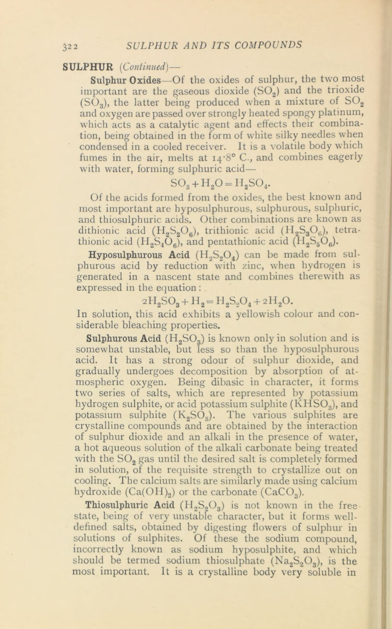 o> SULPHUR {Continued)— Sulphur Oxides—Of the oxides of sulphur, the two most important are the gaseous dioxide (S02) and the trioxide (S03), the latter being produced when a mixture of S02 and oxygen are passed over strongly heated spongy platinum, which acts as a catalytic agent and effects their combina- tion, being obtained in the form of white silky needles when condensed in a cooled receiver. It is a volatile body which fumes in the air, melts at 14*8° C., and combines eagerly with water, forming sulphuric acid— S03 + H20 = HaS04. Of the acids formed from the oxides, the best known and most important are byposulphurous, sulphurous, sulphuric, and thiosulphuric acids. Other combinations are known as dithionic acid (H2S2Oe), trithionic acid (H2S306), tetra- thionic acid (H2S406), and pentathionic acid (II2S5Ofi). Hyposulphurous Acid (H2S204) can be made from sul- phurous acid by reduction with zinc, when hydrogen is generated in a nascent state and combines therewith as expressed in the equation : 2 H2S03 + H 2 = H 2S204 + 2 H20. In solution, this acid exhibits a yellowish colour and con- siderable bleaching properties. Sulphurous Acid (H2S03) is known only in solution and is somewhat unstable, but less so than the hyposulphurous acid. It has a strong odour of sulphur dioxide, and gradually undergoes decomposition by absorption of at- mospheric oxygen. Being dibasic in character, it forms two series of salts, which are represented by potassium hydrogen sulphite, or acid potassium sulphite (KHS03), and potassium sulphite (I\2SOa). The various sulphites are crystalline compounds and are obtained by the interaction of sulphur dioxide and an alkali in the presence of water, a hot aqueous solution of the alkali carbonate being treated with the S02 gas until the desired salt is completely formed in solution, of the requisite strength to crystallize out on cooling. The calcium salts are similarly made using calcium hydroxide (Ca(OII)2) or the carbonate (CaC03). Thiosulphuric Acid (H2S203) is not known in the free state, being of very unstable character, but it forms well- defined salts, obtained by digesting flowers of sulphur in solutions of sulphites. Of these the sodium compound, incorrectly known as sodium hyposulphite, and which should be termed sodium thiosulphate (Na2S203), is the most important. It is a crystalline body very soluble in