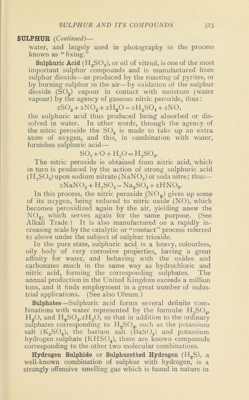 SULPHUR (Continued)— water, and largely used in photography in the process known as “fixing.” Sulphuric Acid (H2S04), or oil of vitriol, is one of the most important sulphur compounds and is manufactured from sulphur dioxide—as produced by the roasting of pyrites, or by burning sulphur in the air—by oxidation of the sulphur dioxide (S02) vapour in contact with moisture (water vapour) by the agency of gaseous nitric peroxide, thus : 2S02 + 2N02 + 2H20 = 2H2S04 + 2NO, the sulphuric acid thus produced being absorbed or dis- solved in water. In other words, through the agency of the nitric peroxide the S02 is made to take up an extra atom of oxygen, and this, in combination with water, furnishes sulphuric acid— so2+o + h2o=h2so4. The nitric peroxide is obtained from nitric acid, which in turn is produced by the action of strong sulphuric acid (H2S04) upon sodium nitrate (NaNOs) or soda nitre; thus— 2NaN03 + H2S04= Na2S04 + 2HNO3. In this process, the nitric peroxide (N02) gives up some of its oxygen, being reduced to nitric oxide (NO), which becomes peroxidized again by the air, yielding anew the N02, which serves again for the same purpose. (See Alkali Trade ) It is also manufactured on a rapidly in- creasing scale by the catalytic or “contact” process referred to above under the subject of sulphur trioxide. In the pure state, sulphuric acid is a heavy, colourless, oily body of very corrosive properties, having a great affinity for water, and behaving with the oxides and carbonates much in the same way as hydrochloric and nitric acid, forming the corresponding sulphates. The annual production in the United Kingdom exceeds a million tons, and it finds employment in a great number of indus- trial applications. (See also Oleum.) Sulphates—Sulphuric acid forms several definite com- binations with water represented by the formulae H9S04, H20, and H2S04,2H20, so that in addition to the ordinary sulphates corresponding to H2S04, such as the potassium salt (1\2S04), the barium salt (JSaS04) and potassium hydrogen sulphate (KHS04), there are known compounds corresponding to the other two molecular combinations. Hydrogen Sulphide or Sulphuretted Hydrogen (H2S), a well-known combination of sulphur with hydrogen, is a strongly offensive smelling gas which is found in nature in