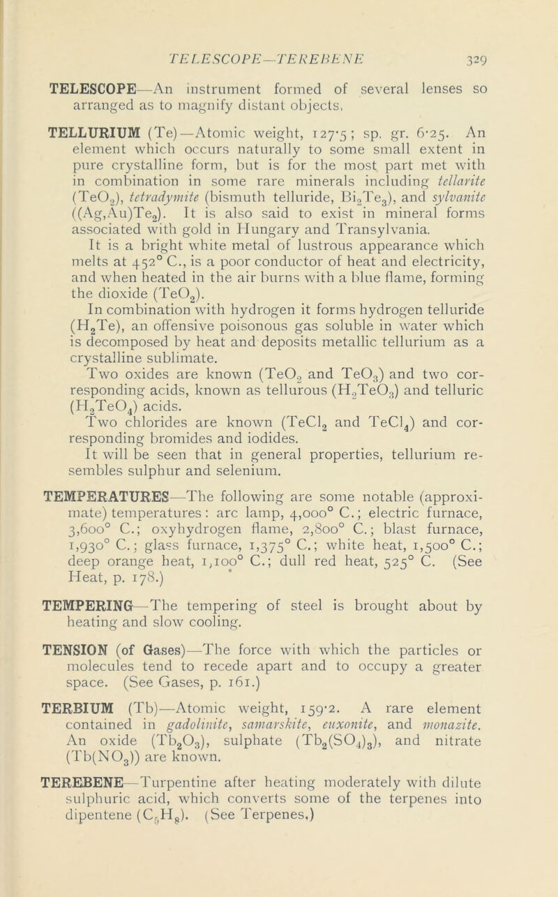 TELESCOPE—An instrument formed of several lenses so arranged as to magnify distant objects, TELLURIUM (Te) —Atomic weight, 127-5; SP- gr- 6-25. An element which occurs naturally to some small extent in pure crystalline form, but is for the most part met with in combination in some rare minerals including tellarite (Te0.2), tetradymite (bismuth telluride, Bi2Te3), and sylvanitc ((Ag,Au)Te2). It is also said to exist in mineral forms associated with gold in Hungary and Transylvania. It is a bright white metal of lustrous appearance which melts at 4520 C., is a poor conductor of heat and electricity, and when heated in the air burns with a blue flame, forming the dioxide (Te02). In combination with hydrogen it forms hydrogen telluride (H2Te), an offensive poisonous gas soluble in water which is decomposed by heat and deposits metallic tellurium as a crystalline sublimate. Two oxides are known (TeO., and Te03) and two cor- responding acids, known as tellurous (H2Te03) and telluric (H2Te04) acids. Two chlorides are known (TeCl2 and TeCl4) and cor- responding bromides and iodides. It will be seen that in general properties, tellurium re- sembles sulphur and selenium. TEMPERATURES—The following are some notable (approxi- mate) temperatures : arc lamp, 4,000° C.; electric furnace, 3,600° C.; oxyhydrogen flame, 2,800° C.; blast furnace, 1,930° C.; glass furnace, 1,375° C.; white heat, 1,500° C.; deep orange heat, 1,100° C.; dull red heat, 525° C. (See Heat, p. 178.) TEMPERING—The tempering of steel is brought about by heating and slow cooling. TENSION (of Gases)—The force with which the particles or molecules tend to recede apart and to occupy a greater space. (See Gases, p. 161.) TERBIUM (Tb)—Atomic weight, 159-2. A rare element contained in gadolinite, samarskite, euxonite, and monazite. An oxide (Tb203), sulphate (Tb2(S04)3), and nitrate (Tb(NOs)) are known. TEREBENE—Turpentine after heating moderately with dilute sulphuric acid, which converts some of the terpenes into dipentene (Cr,Hs). (See Terpenes,)