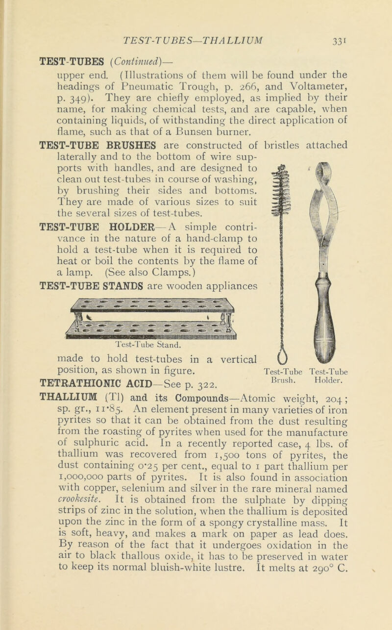 TEST-TUBES—THA LLIUM TEST-TUBES (Continued)— upper end. (Illustrations of them will be found under the headings of Pneumatic Trough, p. 266, and Voltameter, p. 349). They are chiefly employed, as implied by their name, for making chemical tests, and are capable, when containing liquids, of withstanding the direct application of flame, such as that of a Bunsen burner. TEST-TUBE BRUSHES are constructed of bristles attached laterally and to the bottom of wire sup- ports with handles, and are designed to clean out test-tubes in course of washing, by brushing their sides and bottoms. They are made of various sizes to suit the several sizes of test-tubes. TEST-TUBE HOLDER—A simple contri- vance in the nature of a hand-clamp to hold a test-tube when it is required to heat or boil the contents by the flame of a lamp. (See also Clamps.) TEST-TUBE STANDS are wooden appliances Test-Tube Stand. made to hold test-tubes in a vertical position, as shown in figure. Test-Tube Test-Tube Brush. Holder. TETRATHIONIC ACID-See p. 322. i,rush' Holder- THALLIUM (Tl) and its Compounds —Atomic weight, 204 ; sp. Sr‘> ti'85- An element present in many varieties of iron pyrites so that it can be obtained from the dust resulting from the roasting of pyrites when used for the manufacture of sulphuric acid. In a recently reported case, 4 lbs. of thallium was recovered from 1,500 tons of pyrites, the dust containing 0*25 per cent., equal to 1 part thallium per 1,000,000 parts of pyrites. It is also found in association with copper, selenium and silver in the rare mineral named cvookesite. It is obtained from the sulphate by dipping strips of zinc in the solution, wThen the thallium is deposited upon the zinc in the form of a spongy crystalline mass. It is soft, heavy, and makes a mark on paper as lead does. By reason of the fact that it undergoes oxidation in the air to black thallous oxide, it has to be preserved in water to keep its normal bluish-white lustre. It melts at 290° C.