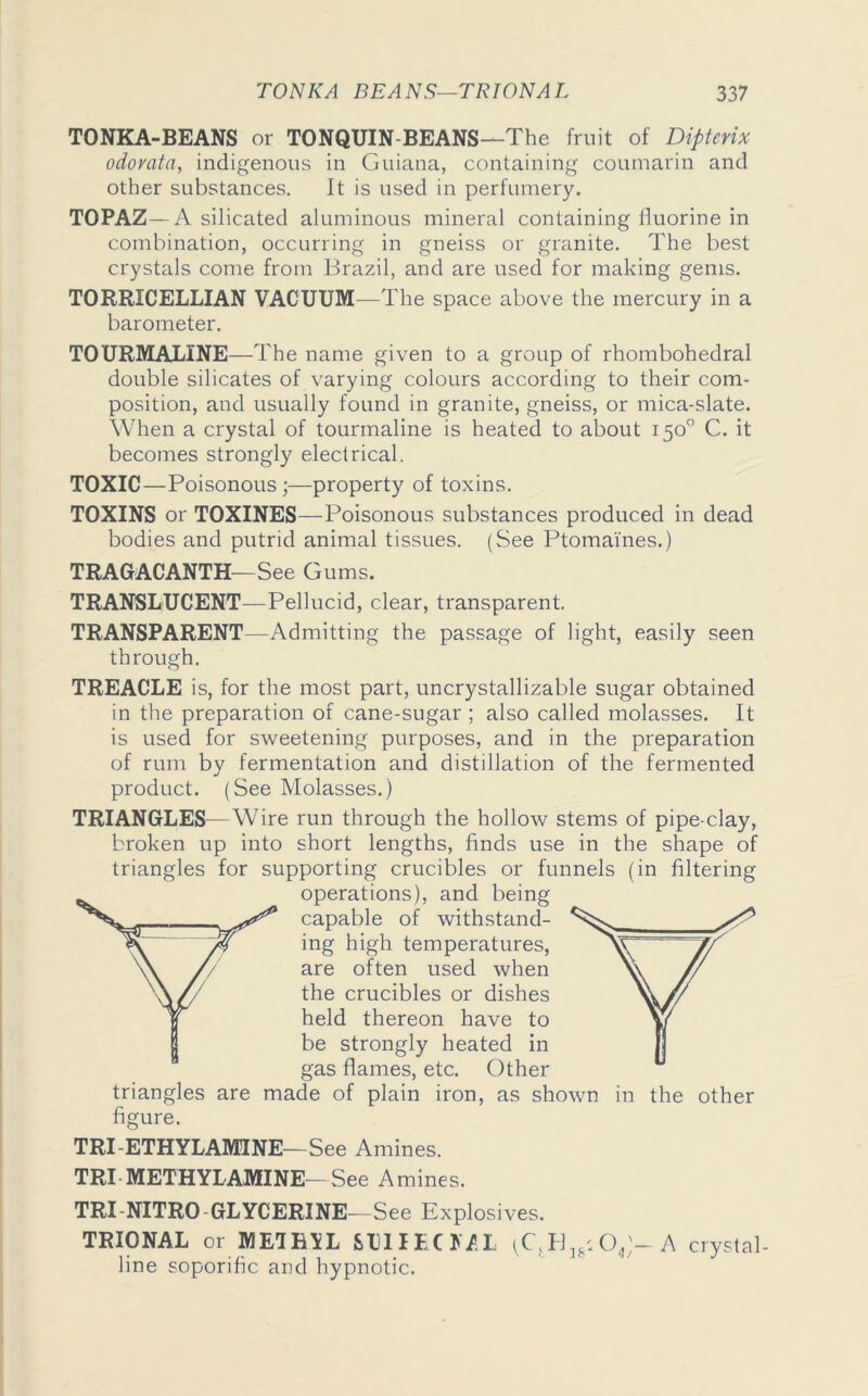TONKA-BEANS or TONQUIN BEANS—The fruit of Dipterix odorata, indigenous in Guiana, containing coumarin and other substances. It is used in perfumery. TOPAZ—A silicated aluminous mineral containing fluorine in combination, occurring in gneiss or granite. The best crystals come from Brazil, and are used for making gems. TORRICELLIAN VACUUM—The space above the mercury in a barometer. TOURMALINE—The name given to a group of rhombohedral double silicates of varying colours according to their com- position, and usually found in granite, gneiss, or mica-slate. When a crystal of tourmaline is heated to about 150° C. it becomes strongly electrical. TOXIC—Poisonous;—property of toxins. TOXINS or TOXINES—Poisonous substances produced in dead bodies and putrid animal tissues. (See Ptomaines.) TRAGACANTH—See Gums. TRANSLUCENT—Pellucid, clear, transparent. TRANSPARENT—Admitting the passage of light, easily seen through. TREACLE is, for the most part, uncrystallizable sugar obtained in the preparation of cane-sugar ; also called molasses. It is used for sweetening purposes, and in the preparation of rum by fermentation and distillation of the fermented product. (See Molasses.) TRIANGLES—Wire run through the hollow stems of pipe-clay, broken up into short lengths, finds use in the shape of triangles for supporting crucibles or funnels (in filtering operations), and being capable of withstand- ing high temperatures, are often used when the crucibles or dishes held thereon have to be strongly heated in gas flames, etc. Other triangles are made of plain iron, as shown in the other figure. TRI-ETHYLAMINE—See Amines. TRI METHYL AMINE—See A mines. TRI NITRO GLYCERINE—See Explosives. TRIONAL or METHYL SUIIEO/.L (Cf Pl36: 04)— A crystal- line soporific and hypnotic.