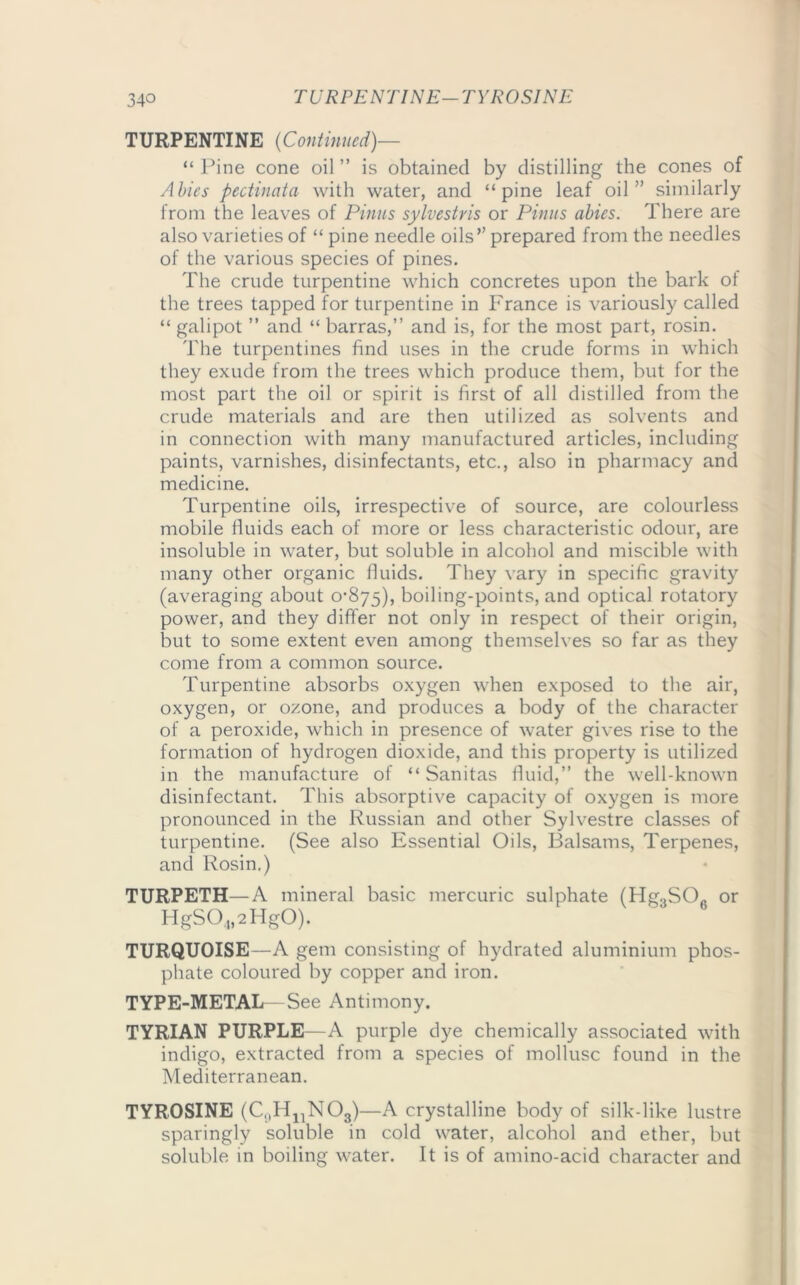 TURPENTINE (Continued)— “ Pine cone oil ” is obtained by distilling the cones of Abies pectinata with water, and “pine leaf oil” similarly from the leaves of Pinus sylvestris or Pinus abies. There are also varieties of “ pine needle oils” prepared from the needles of the various species of pines. The crude turpentine which concretes upon the bark of the trees tapped for turpentine in France is variously called “ galipot ” and “ barras,” and is, for the most part, rosin. The turpentines find uses in the crude forms in which they exude from the trees which produce them, but for the most part the oil or spirit is first of all distilled from the crude materials and are then utilized as solvents and in connection with many manufactured articles, including paints, varnishes, disinfectants, etc., also in pharmacy and medicine. Turpentine oils, irrespective of source, are colourless mobile fluids each of more or less characteristic odour, are insoluble in water, but soluble in alcohol and miscible with many other organic fluids. They vary in specific gravity (averaging about 0’875), boiling-points, and optical rotatory power, and they differ not only in respect of their origin, but to some extent even among themselves so far as they come from a common source. Turpentine absorbs oxygen when exposed to the air, oxygen, or ozone, and produces a body of the character of a peroxide, which in presence of water gives rise to the formation of hydrogen dioxide, and this property is utilized in the manufacture of “ Sanitas fluid,” the well-known disinfectant. This absorptive capacity of oxygen is more pronounced in the Russian and other Sylvestre classes of turpentine. (See also Essential Oils, Balsams, Terpenes, and Rosin.) TURPETH—A mineral basic mercuric sulphate (Hg.,SO„ or HgS04,2Hg0). TURQUOISE—A gem consisting of hydrated aluminium phos- phate coloured by copper and iron. TYPE-METAL See Antimony. TYRIAN PURPLE—A purple dye chemically associated with indigo, extracted from a species of mollusc found in the Mediterranean. TYROSINE (C11H11N03)—A crystalline body of silk-like lustre sparingly soluble in cold water, alcohol and ether, but soluble in boiling water. It is of amino-acid character and