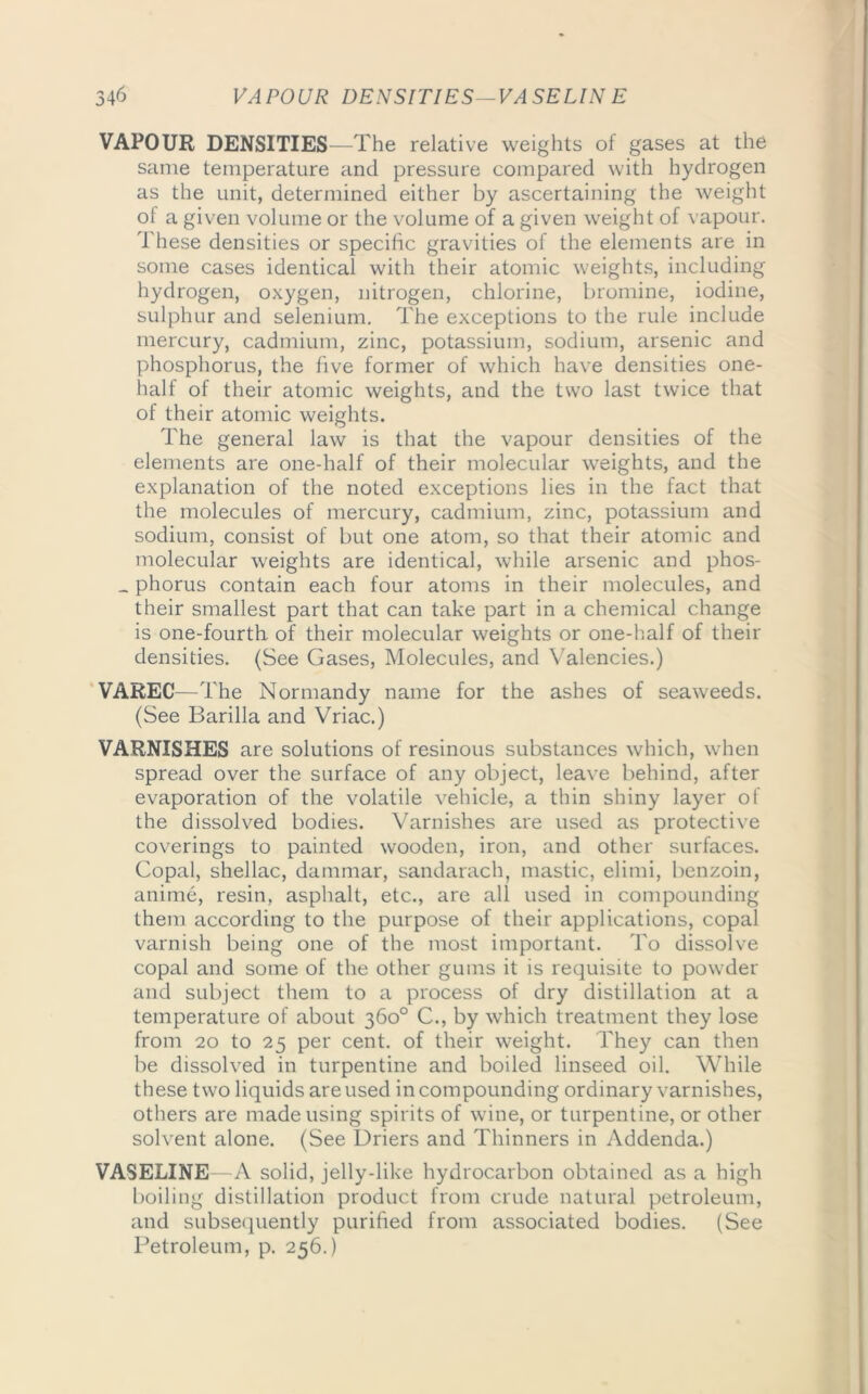 VAPOUR DENSITIES—The relative weights of gases at the same temperature and pressure compared with hydrogen as the unit, determined either by ascertaining the weight of a given volume or the volume of a given weight of vapour. These densities or specific gravities of the elements are in some cases identical with their atomic weights, including hydrogen, oxygen, nitrogen, chlorine, bromine, iodine, sulphur and selenium. The exceptions to the rule include mercury, cadmium, zinc, potassium, sodium, arsenic and phosphorus, the five former of which have densities one- half of their atomic weights, and the two last twice that of their atomic weights. The general law is that the vapour densities of the elements are one-half of their molecular weights, and the explanation of the noted exceptions lies in the fact that the molecules of mercury, cadmium, zinc, potassium and sodium, consist of but one atom, so that their atomic and molecular weights are identical, while arsenic and phos- _ phorus contain each four atoms in their molecules, and their smallest part that can take part in a chemical change is one-fourth of their molecular weights or one-half of their densities. (See Gases, Molecules, and Valencies.) VAREC—The Normandy name for the ashes of seaweeds. (See Barilla and Vriac.) VARNISHES are solutions of resinous substances which, when spread over the surface of any object, leave behind, after evaporation of the volatile vehicle, a thin shiny layer of the dissolved bodies. Varnishes are used as protective coverings to painted wooden, iron, and other surfaces. Copal, shellac, dammar, sandarach, mastic, elimi, benzoin, anime, resin, asphalt, etc., are all used in compounding them according to the purpose of their applications, copal varnish being one of the most important. To dissolve copal and some of the other gums it is requisite to powder and subject them to a process of dry distillation at a temperature of about 360° C., by which treatment they lose from 20 to 25 per cent, of their weight. They can then be dissolved in turpentine and boiled linseed oil. While these two liquids are used in compounding ordinary varnishes, others are made using spirits of wine, or turpentine, or other solvent alone. (See Driers and Thinners in Addenda.) VASELINE—A solid, jelly-like hydrocarbon obtained as a high boiling distillation product from crude natural petroleum, and subsequently purified from associated bodies. (See Petroleum, p. 256.)