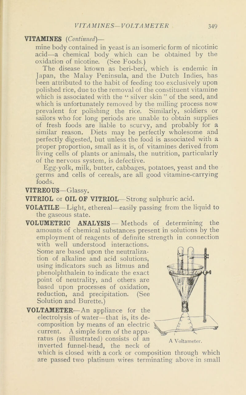 VITAMINES {Continued)— mine body contained in yeast is an isomeric form of nicotinic acid—a chemical body which can be obtained by the oxidation of nicotine. (See Foods.) The disease known as beri-beri, which is endemic in Japan, the Malay Peninsula, and the Dutch Indies, has been attributed to the habit of feeding too exclusively upon polished rice, due to the removal of the constituent vitamine which is associated with the “ silver skin ” of the seed, and which is unfortunately removed by the milling process now prevalent for polishing the rice. Similarly, soldiers or sailors who for long periods are unable to obtain supplies of fresh foods are liable to scurvy, and probably for a similar reason. Diets may be perfectly wholesome and perfectly digested, but unless the food is associated with a proper proportion, small as it is, of vitamines derived from living cells of plants or animals, the nutrition, particularly of the nervous system, is defective. Egg-yolk, milk, butter, cabbages, potatoes, yeast and the germs and cells of cereals, are all good vitamine-carrying foods. VITREOUS—Glassy. VITRIOL or OIL OF VITRIOL—Strong sulphuric acid. VOLATILE—Light, ethereal—easily passing from the liquid to the gaseous state. VOLUMETRIC ANALYSIS—Methods of determining the amounts of chemical substances present in solutions by the employment of reagents of definite strength in connection with well understood interactions. Some are based upon the neutraliza- tion of alkaline and acid solutions, using indicators such as litmus and phenolphthalein to indicate the exact point of neutrality, and others are based upon processes of oxidation, reduction, and precipitation. (See Solution and Burette.) VOLTAMETER—An appliance for the electrolysis of water—that is, its de- composition by means of an electric current. A simple form of the appa- ratus (as illustrated) consists of an inverted funnel-head, the neck of which is closed with a cork or composition through which are passed two platinum wires terminating above in small