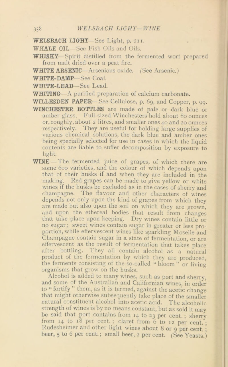 WELSBA CH LIGHT—WINE 35« WELSBACH LIGHT—See Light, p. 211. WHALE OIL—vSee Fish Oils and Oils. WHISKY Spirit distilled from the fermented wort prepared from malt dried over a peat fire. WHITE ARSENIC—Arsenious oxide. (See Arsenic.) WHITE-DAMP -See Coal. WHITE-LEAD -See Lead. WHITING—A purified preparation of calcium carbonate. WILLE3DEN PAPER—See Cellulose, p. 69, and Copper, p. 99. WINCHESTER BOTTLES are made of pale or dark blue 01- amber glass. Full-sized Winchesters hold about 80 ounces or, roughly, about 2 litres, and smaller ones 40 and 20 ounces respectively. They are useful for holding large supplies of various chemical solutions, the dark blue and amber ones being specially selected for use in cases in which the liquid contents are liable to suffer decomposition by exposure to light. WINE—The fermented juice of grapes, of which there are some 600 varieties, and the colour of which depends upon that of their husks if and when they are included in the making. Red grapes can be made to give yellow or white wines if the husks be excluded as in the cases of sherry and champagne. The flavour and other characters of wines depends not only upon the kind of grapes from which they are made but also upon the soil on which they are grown, and upon the ethereal bodies that result from changes that take place upon keeping. Dry wines contain little or no sugar; sweet wines contain sugar in greater or less pro- portion, while effervescent wines like sparkling Moselle and Champagne contain sugar in a state of fermentation, or are effervescent as the result of fermentation that takes place after bottling. They all contain alcohol as a natural product of the fermentation by which they are produced, the ferments consisting of the so-called “ bloom ” or living- organisms that grow on the husks. Alcohol is added to many wines, such as port and sherry, and some of the Australian and Californian wines, in order to “ fortify ” them, as it is termed, against the acetic change that might otherwise subsequently take place of the smaller natural constituent alcohol into acetic acid. The alcoholic strength of wines is by no means constant, but as sold it may be said that port contains from 14 to 23 per cent.; sherry from 14 to 18 per cent. ; claret from 6 to 12 per cent. • Rudesheimer and other light wines about 8 or 9 per cent. ; beer, 5 to 6 per cent.; small beer, 2 per cent. (See Yeasts.)