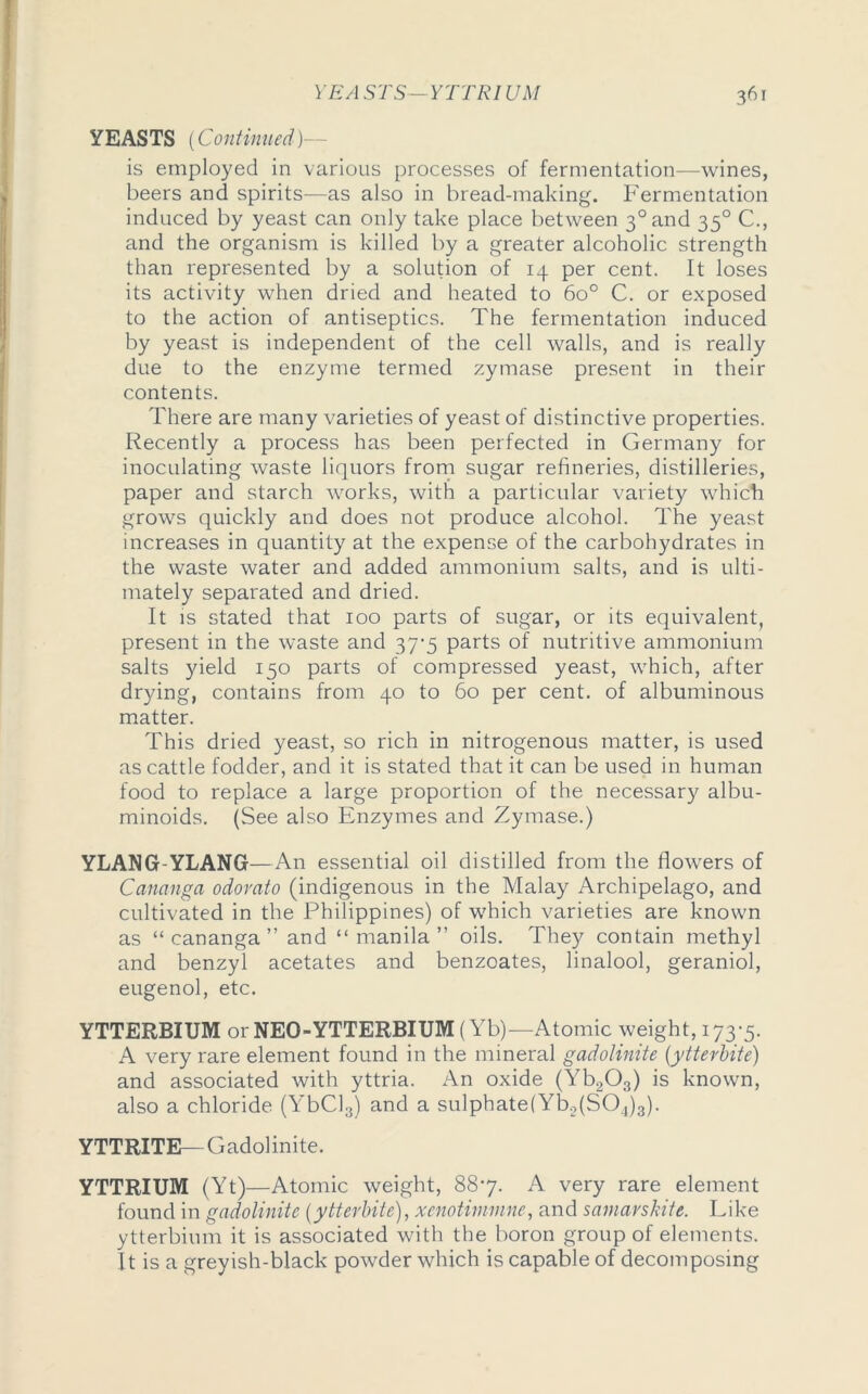 YEASTS (Continued)- is employed in various processes of fermentation—wines, beers and spirits—as also in bread-making. Fermentation induced by yeast can only take place between 3°and 350 C., and the organism is killed by a greater alcoholic strength than represented by a solution of 14 per cent. It loses its activity when dried and heated to 6o° C. or exposed to the action of antiseptics. The fermentation induced by yeast is independent of the cell walls, and is really due to the enzyme termed zymase present in their contents. There are many varieties of yeast of distinctive properties. Recently a process has been perfected in Germany for inoculating waste liquors from sugar refineries, distilleries, paper and starch works, with a particular variety which grows quickly and does not produce alcohol. The yeast increases in quantity at the expense of the carbohydrates in the waste water and added ammonium salts, and is ulti- mately separated and dried. It is stated that 100 parts of sugar, or its equivalent, present in the waste and 37-5 parts of nutritive ammonium salts yield 150 parts of compressed yeast, which, after drying, contains from 40 to 60 per cent, of albuminous matter. This dried yeast, so rich in nitrogenous matter, is used as cattle fodder, and it is stated that it can be used in human food to replace a large proportion of the necessary albu- minoids. (See also Enzymes and Zymase.) YLANG YLANG—An essential oil distilled from the flowers of Carumga odorato (indigenous in the Malay Archipelago, and cultivated in the Philippines) of which varieties are known as “ cananga ” and “ manila ” oils. They contain methyl and benzyl acetates and benzoates, linalool, geraniol, eugenol, etc. YTTERBIUM or NEO-YTTERBIUM (Yb)—Atomic weight, 173*5. A very rare element found in the mineral gadolinite (ytterbite) and associated with yttria. An oxide (Yb203) is known, also a chloride (YbCl3) and a sulphate(Yb2(S04)3). YTTRITE—Gadolinite. YTTRIUM (Yt)—Atomic weight, 88*7. A very rare element found in gadolinite (ytterbite), xenotimmne, and samarskite. Like ytterbium it is associated with the boron group of elements. It is a greyish-black powder which is capable of decomposing