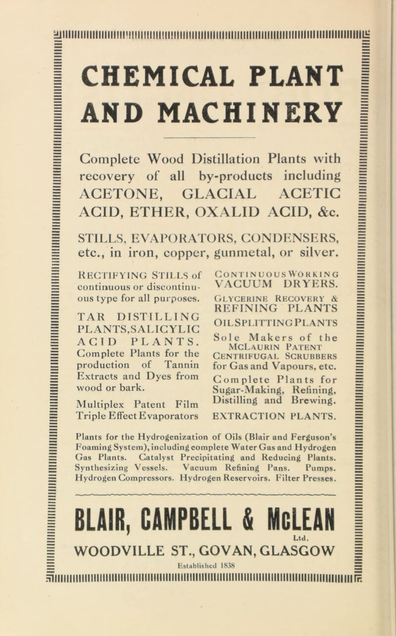immiiiimiiiiiiiiimmmiiiiiiiimiimiiim 1 CHEMICAL PLANT I 1 AND MACHINERY I Complete Wood Distillation Plants with recovery of all by-products including | ACETONE, GLACIAL ACETIC | | ACID, ETHER, OXAL1D ACID, &c. | | STILLS, EVAPORATORS, CONDENSERS, | E etc., in iron, copper, gunmetal, or silver. ss Rectifying Stills of continuous or discontinu- ous type for all purposes. TAR DISTILLING PLANTS,SALICYLIC ACID PLANTS. Complete Plants for the production of Tannin Extracts and Dyes from wood or bark. Multiplex Patent Film Triple Effect Evaporators Continuous Wo rring VACUUM DRYERS. Glycerine Recovery & REFINING PLANTS Oil Splitting Plants Sole Makers of the McLaurin Patent Centrifugal Scrubbers for Gas and Vapours, etc. Complete Plants for Sugar-Making, Refining, Distilling and Brewing. EXTRACTION PLANTS. Plants for the Hydrogenization of Oils (Blair and Ferguson’s Foaming System), including complete Water Gas and Hydrogen Gas Plants. Catalyst Precipitating and Reducing Plants. Synthesizing Vessels. Vacuum Refining Pans. Pumps. Hydrogen Compressors. Hydrogen Reservoirs. Filter Presses. I BLAIR, CAMPBELL & McLEAN 1 E Ltd. = | WOODVILLE ST., GOVAN, GLASGOW | — Established 1838 —- Hiiiiiiiiuiii 111111111111111111111111111111 iiiiiiiiniiiii iiiiii mi i iiiii iiiiiiiii iii iiiiiiiiiiii hi Ih Hillllll