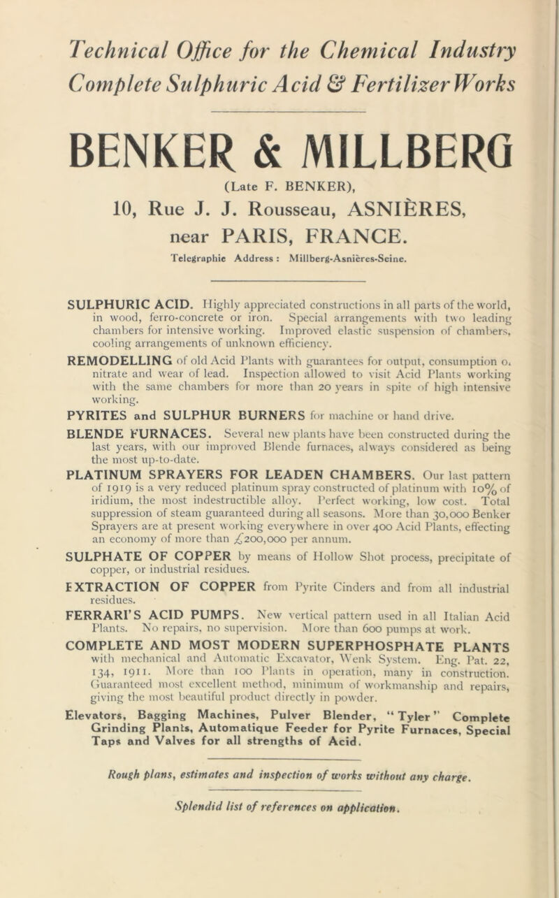 Technical Office for the Chemical Industry Complete Sulphuric Acid & Fertilizer Works BENKER & MILLBERG (Late F. BENKER), 10, Rue J. J. Rousseau, ASNIERES, near PARIS, FRANCE. Telegraphic Address : Millberg-Asnieres-Seine. SULPHURIC ACID. Highly appreciated constructions in all parts of the world, in wood, ferro-concrete or iron. Special arrangements with two leading chambers for intensive working. Improved elastic suspension of chambers, cooling arrangements of unknown efficiency. REMODELLING of old Acid Plants with guarantees for output, consumption o. nitrate and wear of lead. Inspection allowed to visit Acid Plants working with the same chambers for more than 20 years in spite of high intensive working. PYRITES and SULPHUR BURNERS for machine or hand drive. BLENDE FURNACES. Several new plants have been constructed during the last years, with our improved Blende furnaces, always considered as being the most up-to-date. PLATINUM SPRAYERS FOR LEADEN CHAMBERS. Our last pattern of 1919 is a very reduced platinum spray constructed of platinum with 1 o%of iridium, the most indestructible alloy. Perfect working, low cost. Total suppression of steam guaranteed during all seasons. More than 30,000 Benker Sprayers are at present working everywhere in over 400 Acid Plants, effecting an economy of more than ,£200,000 per annum. SULPHATE OF COPPER by means of Hollow Shot process, precipitate of copper, or industrial residues. EXTRACTION OF COPPER from Pyrite Cinders and from all industrial residues. FERRARI’S ACID PUMPS. New vertical pattern used in all Italian Acid Plants. No repairs, no supervision. More than 600 pumps at work. COMPLETE AND MOST MODERN SUPERPHOSPHATE PLANTS with mechanical and Automatic Excavator, Wenk System. Eng. Pat. 22, 134, 1911. More than 100 Plants in operation, many in construction. Guaranteed most excellent method, minimum of workmanship and repairs, giving the most beautiful product directly in powder. Elevators, Bagging Machines, Pulver Blender, “Tyler” Complete Grinding Plants, Automatique Feeder for Pyrite Furnaces, Special Taps and Valves for all strengths of Acid. Rough plans, estimates and inspection of works without any charge. Splendid list of references on application.