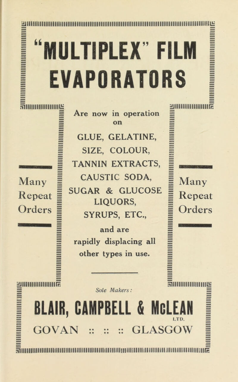 j^lll!llllllllllllililllllllllllll!llllllllllllllllllllllllllllllllllllllllllllllllllllllllllllllllllLJ= 1 “MULTIPLEX FILM I 1 EVAPORATORS I miiimmiiiimii£ ^jiiiiiiiiiiiiuiiiiF. E Are now in operation E I on 1 Many 1 Repeat I Orders s GLUE, GELATINE, SIZE, COLOUR, TANNIN EXTRACTS, CAUSTIC SODA, SUGAR & GLUCOSE LIQUORS, SYRUPS, ETC., and are | Many | Repeat | Orders rapidly displacing all other types in use. Hjlllllllllllllllllirn E1IIIIIMIIIIIIIIIIILE = Sole Makers: = I BLAIR, CAMPBELL & McLEAN 1 E ' ltd. = J GOVAN :: :: :: GLASGOW [ ^iiiiiiiiimiiiiiiiiiiiiiiiiiiiiiiiiiiniiiiiiiiiiiiiiiiiiiiMiiiiiiiiiiiiiiiiiiiiiiiiiiiiiiiiiiiiiF