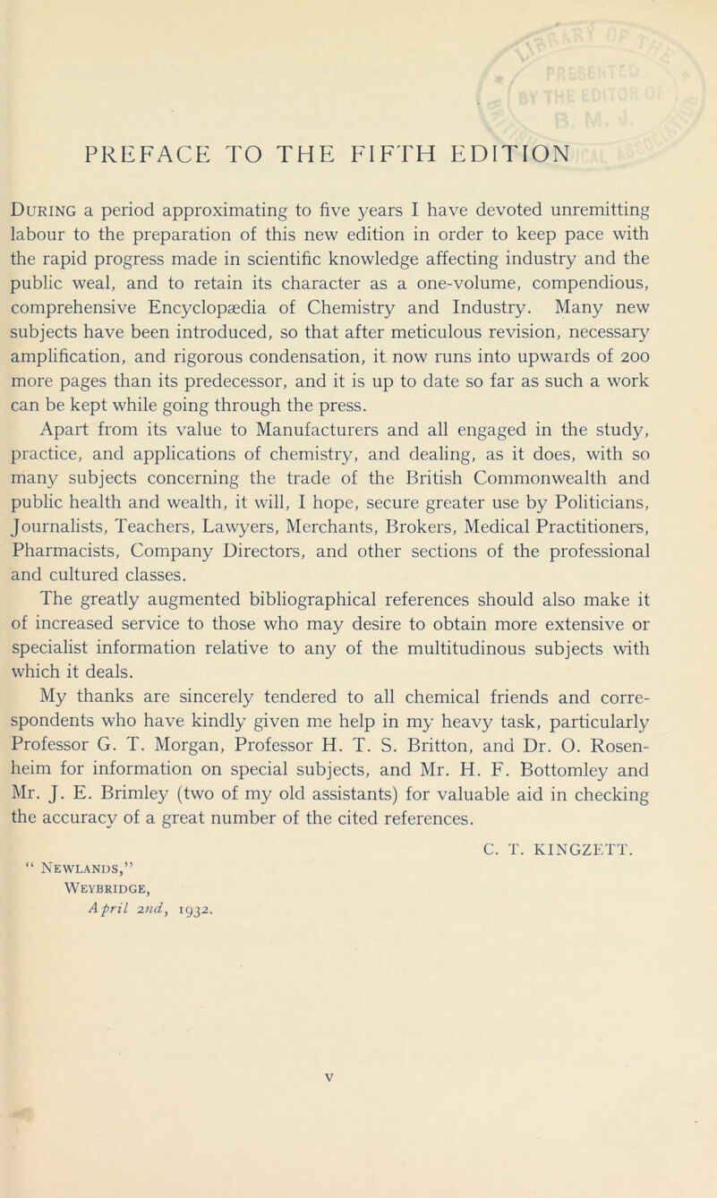 PREFACE TO THE FIFTH EDITION During a period approximating to five years I have devoted unremitting labour to the preparation of this new edition in order to keep pace with the rapid progress made in scientific knowledge affecting industry and the public weal, and to retain its character as a one-volume, compendious, comprehensive Encyclopaedia of Chemistry and Industry. Many new subjects have been introduced, so that after meticulous revision, necessary amplification, and rigorous condensation, it now runs into upwards of 200 more pages than its predecessor, and it is up to date so far as such a work can be kept while going through the press. Apart from its value to Manufacturers and all engaged in the study, practice, and applications of chemistry, and dealing, as it does, with so many subjects concerning the trade of the British Commonwealth and public health and wealth, it will, I hope, secure greater use by Politicians, Journalists, Teachers, Lawyers, Merchants, Brokers, Medical Practitioners, Pharmacists, Company Directors, and other sections of the professional and cultured classes. The greatly augmented bibliographical references should also make it of increased service to those who may desire to obtain more extensive or specialist information relative to any of the multitudinous subjects with which it deals. My thanks are sincerely tendered to all chemical friends and corre- spondents who have kindly given me help in my heavy task, particularly Professor G. T. Morgan, Professor H. T. S. Britton, and Dr. O. Rosen- heim for information on special subjects, and Mr. H. F. Bottomley and Mr. J. E. Brimley (two of my old assistants) for valuable aid in checking the accuracy of a great number of the cited references. C. T. KINGZETT. “ Newlands,” Weybridge, Afrit 2nd, 1932.