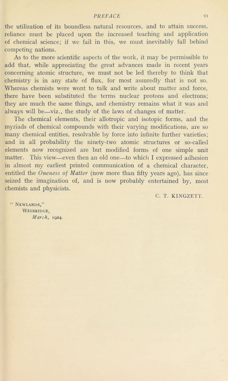 the utilization of its boundless natural resources, and to attain success, reliance must be placed upon the increased teaching and application of chemical science; if we fail in this, we must inevitably fall behind competing nations. As to the more scientific aspects of the work, it may be permissible to add that, while appreciating the great advances made in recent years concerning atomic structure, we must not be led thereby to think that chemistry is in any state of flux, for most assuredly that is not so. Whereas chemists were wont to talk and write about matter and force, there have been substituted the terms nuclear protons and electrons; they are much the same things, and chemistry remains what it was and always will be—viz., the study of the laws of changes of matter. The chemical elements, their allotropic and isotopic forms, and the myriads of chemical compounds with their varying modifications, are so many chemical entities, resolvable by force into infinite further varieties; and in all probability the ninety-two atomic structures or so-called elements now recognized are but modified forms of one simple unit matter. This view—even then an old one—to which I expressed adhesion in almost my earliest printed communication of a chemical character, entitled the Oneness of Matter (now more than fifty years ago), has since seized the imagination of, and is now probably entertained by, most chemists and physicists. C. T. KINGZETT. “ Neyvlands,” Weybridge, March, 1924.