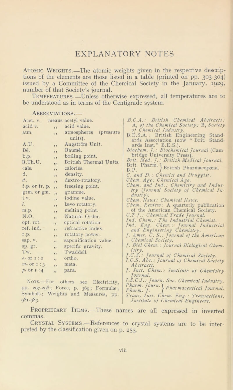 EXPLANATORY NOTES Atomic Weights.—The atomic weights given in the respective descrip- tions of the elements are those listed in a table (printed on pp. 303-304) issued by a Committee of the Chemical Society in the January, 1929, number of that Society’s journal. Temperatures.—Unless otherwise expressed, all temperatures are to be understood as in terms of the Centigrade system. Abbreviations .— Acet. v. means acetyl value. acid v. 53 acid value. atm. >3 atmospheres (pressure units). A.U. 3 3 Angstrom Unit. Be. 3 3 Baume. b.p. 3 3 boiling point. B.Th.U. 33 British Thermal Units. cals. 3 3 calories. d. 3 3 density. d. 3 3 dextro-rotatory. f.p. or fr. p. 3 3 freezing point. grm. or gm. 3 3 gramme. i.v. 33 iodine value. 1. 3 3 lasvo-rotatory. m.p. 3 3 melting point. N.O. 3 3 Natural Order. opt. rot. 3 3 optical rotation. ref. ind. 3 3 refractive index. r.p. 3 3 rotatory power. sap. v. 3 3 saponification value. sp. gr. 33 specific gravity. Tw. 3 3 T wad dell. 0- or 1 : 2 33 ortho. m- or 1 : 3 33 meta. p- or 1 : 4 33 para. Note.—For others see Electricity, pp. 297-298; Force, p. 369; Formulae; Symbols; Weights and Measures, pp. 981-983. B.C.A.: British Chemical Abstracts: A, 0f the Chemical Society; B, Society o) Cheinical Industry. B.E.S.A. : British Engineering Stand- ards Association (now “ Brit. Stand- ards Inst.” B.E.S.). Biocheyn. J.: Biochetnical Journal (Cam- bridge University Press). Brit. Med. J.: British Medical Journal. Brit. Pharin. I „ ... , g p > British Pharmacopoeia. C. and D.: Chemist and Druggist. Chem. Age: Chemical Age. Chem. and lnd.: Che?nistry and Indus- try [Journal Society of Chemical In- dustry). Chem. News: Chemical News. Chem. Review: A quarterly publication of the American Chemical Society. C.T.J.: Chemical Trade Journal. lnd. Chem.: The Industrial Chemist. lnd. Eng. Chem.: Journal Industrial and Engineering Chemistry. J. Amer. C. S.: Journal of the American Chemical Society. J. Biol Chem.: Journal Biological Chem- istry. J.C.S.: Journal of Chetnical Society. J.C.S. Abs.: Journal of Cheinical Society Abstracts. J. Inst. Chem.: Institute of Chemistry Journal. J.S.C.I.: Journ. Soc. Chemical Industry. Jpharni ^jUrn‘ j- Pharmaceutical Journal. Trans. Inst. Chem. Eng.: Transactions, Institute of Chemical Engineers. Proprietary Items.—These names are all expressed in inverted commas. Crystal Systems.—References to crystal systems are to be inter- preted by the classification given on p. 253.