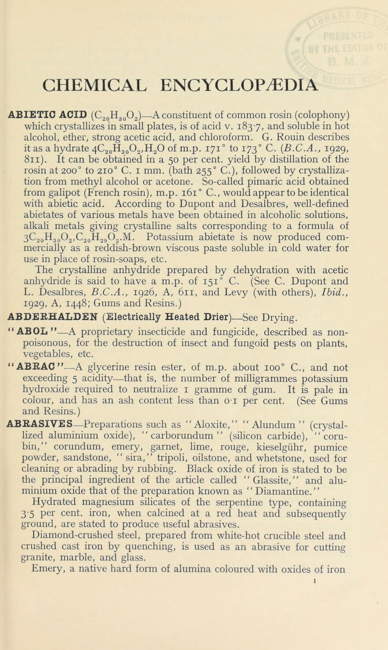 CHEMICAL ENCYCLOPAEDIA ABIETIC ACID (C20 H30O2)—A constituent of common rosin (colophony) which crystallizes in small plates, is of acid v. 1837, and soluble in hot alcohol, ether, strong acetic acid, and chloroform. G. Rouin describes it as a hydrate 4C20H30O2,H2O of m.p. 1710 to 1730 C. (B.C.A., 1929, 811). It can be obtained in a 50 per cent, yield by distillation of the rosin at 200° to 210° C. 1 mm. (bath 2550 C.), followed by crystalliza- tion from methyl alcohol or acetone. So-called pimaric acid obtained from galipot (French rosin), m.p. 1610 C., would appear to be identical with abietic acid. According to Dupont and Desalbres, well-defined abietates of various metals have been obtained in alcoholic solutions, alkali metals giving crystalline salts corresponding to a formula of 3C20H30O2,C20H29O2.M. Potassium abietate is now produced com- mercially as a reddish-brown viscous paste soluble in cold water for use in place of rosin-soaps, etc. The crystalline anhydride prepared by dehydration with acetic anhydride is said to have a m.p. of 1510 C. (See C. Dupont and L. Desalbres, B.C.A., 1926, A, 611, and Levy (with others), Ibid., 1929, A, 1448; Gums and Resins.) ABDERHALDEN (Electrically Heated Drier)—See Drying. “ ABOL M—A proprietary insecticide and fungicide, described as non- poisonous, for the destruction of insect and fungoid pests on plants, vegetables, etc. “ABRAC”—A glycerine resin ester, of m.p. about ioo° C., and not exceeding 5 acidity—that is, the number of milligrammes potassium hydroxide required to neutralize 1 gramme of gum. It is pale in colour, and has an ash content less than 01 per cent. (See Gums and Resins.) ABRASIVES—Preparations such as “Aloxite, “ Alundum  (crystal- lized aluminium oxide), “carborundum (silicon carbide), “ coru- bin, corundum, emery, garnet, lime, rouge, kieselgiihr, pumice powder, sandstone, “sira, tripoli, oilstone, and whetstone, used for cleaning or abrading by rubbing. Black oxide of iron is stated to be the principal ingredient of the article called “Glassite, and alu- minium oxide that of the preparation known as “ Diamantine. ’ ’ Hydrated magnesium silicates of the serpentine type, containing 3 5 per cent, iron, when calcined at a red heat and subsequently ground, are stated to produce useful abrasives. Diamond-crushed steel, prepared from white-hot crucible steel and crushed cast iron by quenching, is used as an abrasive for cutting granite, marble, and glass. Emery, a native hard form of alumina coloured with oxides of iron