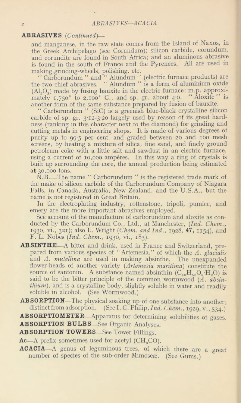 ABRASIVES—ACACIA ABRASIVES (Continued)— and manganese, in the raw state comes from the Island of Naxos, in the Greek Archipelago (see Corundum); silicon carbide, corundum, and corundite are found in South Africa; and an aluminous abrasive is found in the south of France and the Pyrenees. All are used in making grinding-wheels, polishing, etc. “ Carborundum  and “ Alundum ” (electric furnace products) are the two chief abrasives. ‘ ‘ Alundum is a form of aluminium oxide (A1203) made by fusing bauxite in the electric furnace; m.p. approxi- mately 1,750° to 2,100° C., and sp. gr. about 4-0. “Aloxite” is another form of the same substance prepared by fusion of bauxite. “ Carborundum  (SiC) is a greenish blue-black crystalline silicon carbide of sp. gr. 3-12-3-20 largely used by reason of its great hard- ness (ranking in this character next to the diamond) for grinding and cutting metals in engineering shops. It is made of various degrees of purity up to 99 5 per cent, and graded between 20 and 100 mesh screens, by heating a mixture of silica, fine sand, and finely ground petroleum coke with a little salt and sawdust in an electric furnace, using a current of 10,000 amperes. In this way a ring of crystals is built up surrounding the core, the annual production being estimated at 30,000 tons. N.B.—The name “ Carborundum ” is the registered trade mark of the make of silicon carbide of the Carborundum Company of Niagara Falls, in Canada, Australia, New Zealand, and the U.S.A., but the name is not registered in Great Britain. In the electroplating industry, rottenstone, tripoli, pumice, and emery are the more important abrasives employed. See account of the manufacture of carborundum and aloxite as con- ducted by the Carborundum Co., Ltd., at Manchester, (Ind. Chem., 1930, vi., 321); also L. Wright {Chem. and Ind., 1928, 47, 1154), and F. L. Nobes {Ind. Chem., 1930, vi., 183). ABSINTHE—A bitter and drink, used in France and Switzerland, pre- pared from various species of “Artemesia,” of which the A. glacialis and A. mutellina are used in making absinthe. The unexpanded flower-heads of another variety {Artemesia maritima) constitute the source of santonin. A substance named absinthin (C40H56O8H2O) is said to be the bitter principle of the common wormwood {A. absin- thium), and is a crystalline body, slightly soluble in water and readily soluble in alcohol. (See Wormwood.) ABSORPTION—The physical soaking up of one substance into another; distinct from adsorption. (See I. C. Philip, Ind. Chem., 1929, v., 534.) ABSORPTIOMETER—Apparatus for determining solubilities of gases. ABSORPTION BULBS—See Organic Analyses. ABSORPTION TOWERS_See Tower Fillings. Ac—A prefix sometimes used for acetyl (CH3CO). ACACIA—A genus of leguminous trees, of which there are a great number of species of the sub-order Mimoseae. (See Gums.)