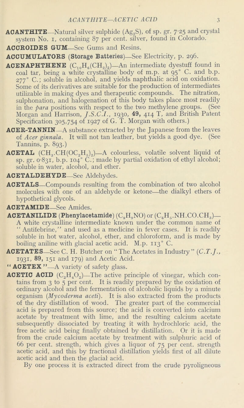 ACANTHITE—Natural silver sulphide (Ag2S), of sp. gr. 7-25 and crystal system No. 1, containing 87 per cent, silver, found in Colorado. ACCROIDES GfUM—See Gums and Resins. ACCUMULATORS (Storage Batteries)—See Electricity, p. 296. ACENAPHTHENE (C10H6(CH3)2)—An intermediate dyestuff found in coal tar, being a white crystalline body of m.p. at 950 C. and b.p. 2770 C.; soluble in alcohol, and yields naphthalic acid on oxidation. Some of its derivatives are suitable for the production of intermediates utilizable in making dyes and therapeutic compounds. The nitration, sulphonation, and halogenation of this body takes place most readily in the para positions with respect to the two methylene groups. (See Morgan and Harrison, J.S.C.I., 1930, 49, 414 T, and British Patent Specification 305,754 of 1927 of G. T. Morgan with others.) ACER-TANNIN—A substance extracted by the Japanese from the leaves of Acer ginnala. It will not tan leather, but yields a good dye. (See Tannins, p. 893.) ACETAL (CH3.CH(OC2H5)2)—A colourless, volatile solvent liquid of sp. gr. 0-831, b.p. 104° C.; made by partial oxidation of ethyl alcohol; soluble in water, alcohol, and ether. ACETALDEHYDE—See Aldehydes. ACETALS—Compounds resulting from the combination of two alcohol molecules with one of an aldehyde or ketone—the dialkyl ethers of hypothetical glycols. ACETAMIDE—See Amides. ACETANILIDE (Phenylacetamide) (C8H9NO) or (C6H5.NH.CO.CH3)— A white crystalline intermediate known under the common name of “ Antifebrine, and used as a medicine in fever cases. It is readily soluble in hot water, alcohol, ether, and chloroform, and is made by boiling aniline with glacial acetic acid. M.p. 1130 C. ACETATES—See C. H. Butcher on “The Acetates in Industry” (C.T.J., I93B 89, 151 and 179) and Acetic Acid. “ ACETEX n—A variety of safety glass. ACETIC ACID (C2H402)—The active principle of vinegar, which con- tains from 3 to 5 per cent. It is readily prepared by the oxidation of ordinary alcohol and the fermentation of alcoholic liquids by a minute organism (Mycoderma aceti). It is also extracted from the products of the dry distillation of wood. The greater part of the commercial acid is prepared from this source; the acid is converted into calcium acetate by treatment with lime, and the resulting calcium acetate subsequently dissociated by treating it with hydrochloric acid, the free acetic acid being finally obtained by distillation. Or it is made from the crude calcium acetate by treatment with sulphuric acid of 66 per cent, strength, which gives a liquor of 75 per cent, strength acetic acid, and this by fractional distillation yields first of all dilute acetic acid and then the glacial acid. By one process it is extracted direct from the crude pyroligneous