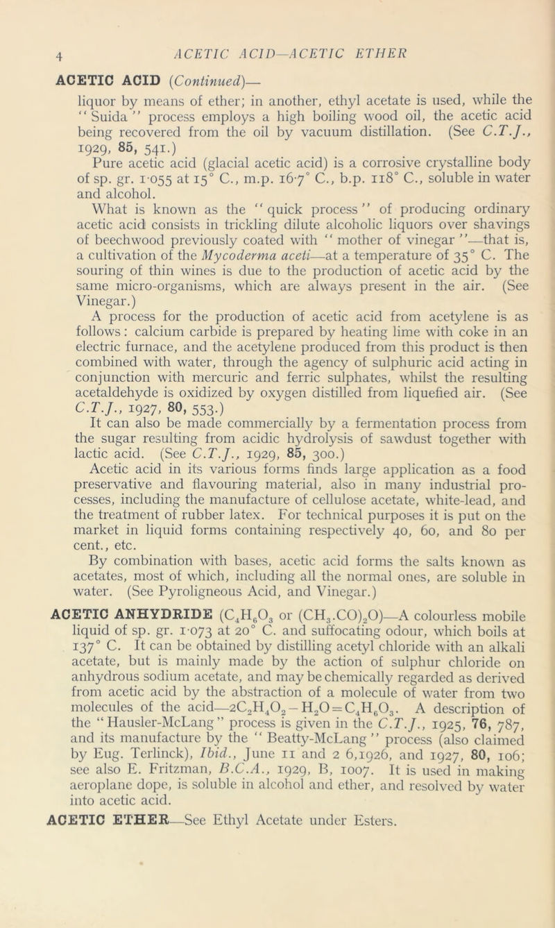 ACETIC ACID—ACETIC ETHER ACETIC ACID (Continued)— liquor by means of ether; in another, ethyl acetate is used, while the “ Suida  process employs a high boiling wood oil, the acetic acid being recovered from the oil by vacuum distillation. (See C.T.J., 1929, 85, 541.) Pure acetic acid (glacial acetic acid) is a corrosive crystalline body of sp. gr. 1055 at 150 C., nr.p. 167° C., b.p. n8° C., soluble in water and alcohol. What is known as the “quick process” of producing ordinary acetic acid consists in trickling dilute alcoholic liquors over shavings of beechwood previously coated with “ mother of vinegar ”—that is, a cultivation of the Mycoderma aceti—at a temperature of 350 C. The souring of thin wines is due to the production of acetic acid by the same micro-organisms, which are always present in the air. (See Vinegar.) A process for the production of acetic acid from acetylene is as follows: calcium carbide is prepared by heating lime with coke in an electric furnace, and the acetylene produced from this product is then combined with water, through the agency of sulphuric acid acting in conjunction with mercuric and ferric sulphates, whilst the resulting acetaldehyde is oxidized by oxygen distilled from liquefied air. (See C.T.J., 1927, 80, 553.) It can also be made commercially by a fermentation process from the sugar resulting from acidic hydrolysis of sawdust together with lactic acid. (See C.T.J., 1929, 85, 300.) Acetic acid in its various forms finds large application as a food preservative and flavouring material, also in many industrial pro- cesses, including the manufacture of cellulose acetate, white-lead, and the treatment of rubber latex. For technical purposes it is put on the market in liquid forms containing respectively 40, 60, and 80 per cent., etc. By combination with bases, acetic acid forms the salts known as acetates, most of which, including all the normal ones, are soluble in water. (See Pyroligneous Acid, and Vinegar.) ACETIC ANHYDRIDE (C4H603 or (CH3.C0)20)—A colourless mobile liquid of sp. gr. 1073 at 20° C. and suffocating odour, which boils at 1370 C. It can be obtained by distilling acetyl chloride with an alkali acetate, but is mainly made by the action of sulphur chloride on anhydrous sodium acetate, and may be chemically regarded as derived from acetic acid by the abstraction of a molecule of water from two molecules of the acid—2C2H402 - Fl2O = C4H0O3. A description of the “ Hausler-McLang ” process is given in the C.T.J., 1925, 76, 787, and its manufacture by the “ Beatty-McLang ” process (also claimed by Eug. Terlinck), Ibid., June n and 2 6,1926, and 1927, 80, 106; see also E. Fritzman, B.C.A., 1929, B, 1007. It is used in making- aeroplane dope, is soluble in alcohol and ether, and resolved by water into acetic acid. ACETIC ETHER—See Ethyl Acetate under Esters.
