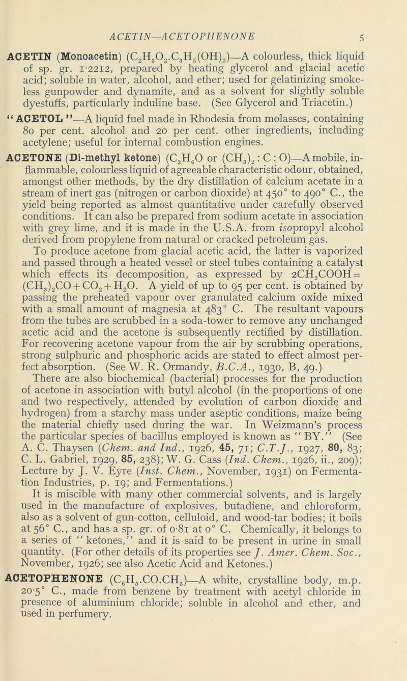 ACETIN (Monoacetin) (C2H302.C3H5(0H)2)—A colourless, thick liquid of sp. gr. I-22I2, prepared by heating glycerol and glacial acetic acid; soluble in water, alcohol, and ether; used for gelatinizing smoke- less gunpowder and dynamite, and as a solvent for slightly soluble dyestuffs, particularly induline base. (See Glycerol and Triacetin.) “ ACETOL M—A liquid fuel made in Rhodesia from molasses, containing 80 per cent, alcohol and 20 per cent, other ingredients, including acetylene; useful for internal combustion engines. ACETONE (Di-methyl ketone) (C3H60 or (CH3)2: C : 0)—A mobile, in- flammable, colourless liquid of agreeable characteristic odour, obtained, amongst other methods, by the dry distillation of calcium acetate in a stream of inert gas (nitrogen or carbon dioxide) at 450° to 490° C., the yield being reported as almost quantitative under carefully observed conditions. It can also be prepared from sodium acetate in association with grey lime, and it is made in the U.S.A. from isopropyl alcohol derived from propylene from natural or cracked petroleum gas. To produce acetone from glacial acetic acid, the latter is vaporized and passed through a heated vessel or steel tubes containing a catalyst which effects its decomposition, as expressed by 2CH3COOH = (CH3)2CO + C02 + H20. A yield of up to 95 per cent, is obtained by passing the preheated vapour over granulated calcium oxide mixed with a small amount of magnesia at 483° C. The resultant vapours from the tubes are scrubbed in a soda-tower to remove any unchanged acetic acid and the acetone is subsequently rectified by distillation. For recovering acetone vapour from the air by scrubbing operations, strong sulphuric and phosphoric acids are stated to effect almost per- fect absorption. (See W. R. Ormandy, B.C.A., 1930, B, 49.) There are also biochemical (bacterial) processes for the production of acetone in association with butyl alcohol (in the proportions of one and two respectively, attended by evolution of carbon dioxide and hydrogen) from a starchy mass under aseptic conditions, maize being the material chiefly used during the war. In Weizmann’s process the particular species of bacillus employed is known as “ BY.” (See A. C. Thaysen (Chem. and Ind., 1926, 45, 71; C.T.J., 1927, 80, 83; C. L. Gabriel, 1929, 85, 238); W. G. Cass (Ind. Chem., 1926, ii., 209); Lecture by J. V. Eyre (Inst. Chem., November, 1931) on Fermenta- tion Industries, p. 19; and Fermentations.) It is miscible with many other commercial solvents, and is largely used in the manufacture of explosives, butadiene, and chloroform, also as a solvent of gun-cotton, celluloid, and wood-tar bodies; it boils at 56° C., and has a sp. gr. of 0 81 at o° C. Chemically, it belongs to a series of “ ketones,” and it is said to be present in urine in small quantity. (For other details of its properties see /. Amer. Chem. Soc., November, 1926; see also Acetic Acid and Ketones.) ACETOPHENONE (C6H5.CO.CH3)—A white, crystalline body, m.p. 20-5° C., made from benzene by treatment with acetyl chloride in presence of aluminium chloride; soluble in alcohol and ether, and used in perfumery.