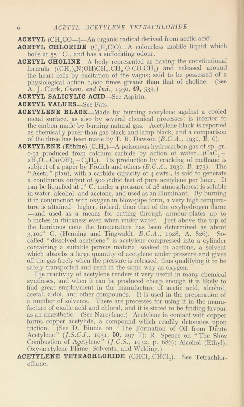 ACETYL (CH3CO—)—An organic radical derived from acetic acid. ACETYL CHLORIDE (C2H3C10)—A colourless mobile liquid which boils at 550 C., and has a suffocating odour. ACETYL CHOLINE—A body represented as having the constitutional formula ((CH3)3N(OH)CH2.CH2.O.CO.CH3) and released around the heart cells by excitation of the vagus; said to be possessed of a physiological action 1,000 times greater than that of choline. (See A. J. Clark, Chem. and Ind., 1930, 49, 533-) ACETYL SALICYLIC ACID—See Aspirin. ACETYL VALUES_See Fats. ACETYLENE BLACK—Made by burning acetylene against a cooled metal surface, as also by several chemical processes; is inferior to the carbon made by burning natural gas. Acetylene black is reported as chemically purer than gas black and lamp black, and a comparison of the three has been made by T. R. Dawson (B.C.A., 1931, B, 6). ACETYLENE (Ethine) (C2H2)—A poisonous hydrocarbon gas of sp. gr. 0 91 produced from calcium carbide by action of water—(CaC2 + 2H20 = Ca(0H)2 + C2H2). Its production by cracking of methane is subject of a paper by Frolich and others (B.C.A., 1930, B, 173). The “ Aceta” plant, with a carbide capacity of 4 cwts., is said to generate a continuous output of 500 cubic feet of pure acetylene per hour. It can be liquefied at i° C. under a pressure of 48 atmospheres; is soluble in water, alcohol, and acetone, and used as an illuminant. By burning it in conjunction with oxygen in blow-pipe form, a very high tempera- ture is attained—higher, indeed, than that of the oxyhydrogen flame —and used as a means for cutting through armour-plates up to 6 inches in thickness even when under water. Just above the top of the luminous cone the temperature has been determined as about 3,100° C. (Henning and Tingwaldt, B.C.A., 1928, A, 826). So- called “ dissolved acetylene ” is acetylene compressed into a cylinder containing a suitable porous material soaked in acetone, a solvent which absorbs a large quantity of acetylene under pressure and gives off the gas freely when the pressure is released, thus qualifying it to be safely transported and used in the same way as oxygen. The reactivity of acetylene renders it very useful in many chemical syntheses, and when it can be produced cheap enough it is likely to find great employment in the manufacture of acetic acid, alcohol, acetal, aldol, and other compounds. It is used in the preparation of a number of solvents. There are processes for using it in the manu- facture of oxalic acid and chloral, and it is stated to be finding favour as an anaesthetic. (See Narcylene.) Acetylene in contact with copper forms copper acetylide, a compound which readily detonates upon friction. (See D. Binnie on “The Formation of Oil from Dilute Acetylene” (J.S.C.I., 1931, 50, 297 T); R. Spence on “The Slow Combustion of Acetylene” (J.C.S., 1932, p. 686); Alcohol (Ethyl), Oxy-acetylenc Flame, Solvents, and Welding.) ACETYLENE TETRACHLORIDE (CHC12.CHC12).—See Tetrachlor- ethane.