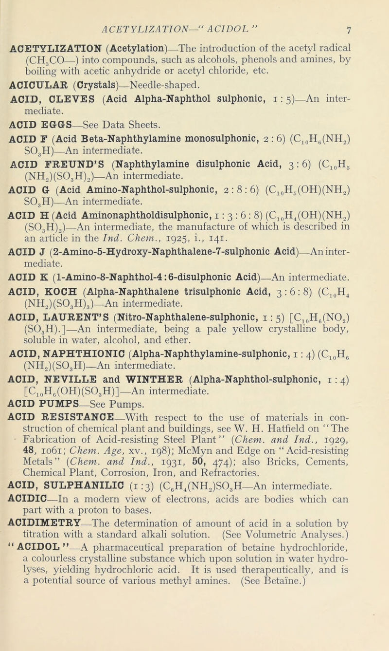 ACETYLIZATION (Acetylation)—-The introduction of the acetyl radical (CH3CO—) into compounds, such as alcohols, phenols and amines, by boiling with acetic anhydride or acetyl chloride, etc. ACICULAR (Crystals)—Needle-shaped. ACID, CLEVES (Acid Alpha-Naphthol sulphonic, i: 5)—An inter- mediate. ACID EGGS—See Data Sheets. ACID F (Acid Beta-Naphthylamine monosulphonic, 2: 6) (C10H6(NH2) S03H)—An intermediate. ACID FREUND’S (Naphthylamine disulphonic Acid, 3:6) (C10H5 (NH2)(S03H)2)—An intermediate. ACID G (Acid Amino-Naphthol-sulphonic, 2:8:6) (C10H5(OH)(NH2) S03H)—An intermediate. ACID H (Acid Aminonaphtholdisulphonic, 1: 3 : 6 : 8) (C10H4(OH)(NH2) (S03H)2)—An intermediate, the manufacture of which is described in an article in the Ind. Chem., 1925, i., 141. ACID J (2-Amino-5-Hydroxy-Naphthalene-7-sulphonic Acid)—An inter- mediate. ACID K (l-Amino-8-Naphthol-4:6-disulphonic Acid)—An intermediate. ACID, KOCH (Alpha-Naphthalene trisulphonic Acid, 3:6:8) (C10H4 (NH2)(S03H)3)—An intermediate. ACID, LAURENT’S (Nitro-Naphthalene-sulphonic, 1:5) [C10H6(NO2) (S03H).]—An intermediate, being a pale yellow crystalline body, soluble in water, alcohol, and ether. ACID, NAPHTHIONIC (Alpha-Naphthylamine-sulphonic, 1: 4) (C10H6 (NH2)(S03H)—An intermediate. ACID, NEVILLE and WINTHER (Alpha-Naphthol-sulphonic, 1: 4) [C.0Hr(OH)(SO,H)l—An intermediate. ACID PUMPS_See Pumps. ACID RESISTANCE—With respect to the use of materials in con- struction of chemical plant and buildings, see W. H. Hatfield on “The Fabrication of Acid-resisting Steel Plant {Chem. and Ind., 1929, 48, 1061; Chem. Age, xv., 198); McMyn and Edge on “Acid-resisting Metals” {Chem. and Ind., 1931, 50, 474); also Bricks, Cements, Chemical Plant, Corrosion, Iron, and Refractories. ACID, SULPHANILIC (1:3) (C6H4(NH2)S03H_An intermediate. ACIDIC—In a modern view of electrons, acids are bodies which can part with a proton to bases. ACIDIMETRY—The determination of amount of acid in a solution by titration with a standard alkali solution. (See Volumetric Analyses.) “ACIDOL”—A pharmaceutical preparation of betaine hydrochloride, a colourless crystalline substance which upon solution in water hydro- lyses, yielding hydrochloric acid. It is used therapeutically, and is a potential source of various methyl amines. (See Betaine.)