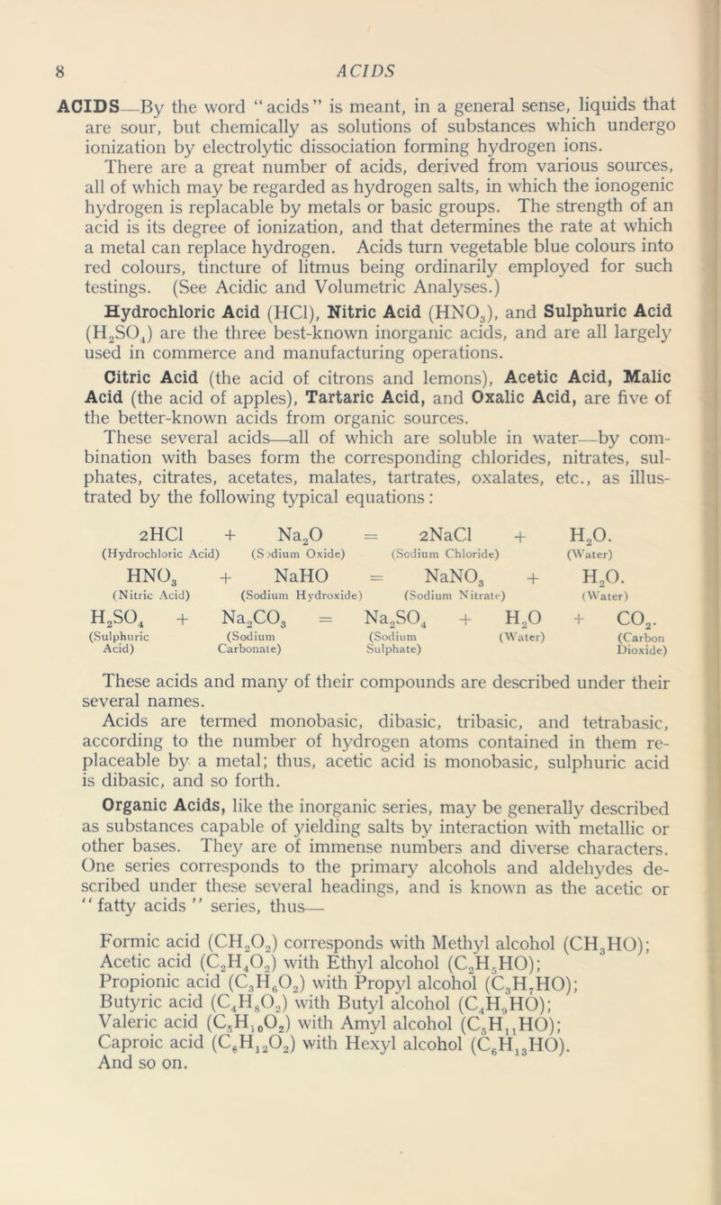 ACIDS—By the word “acids” is meant, in a general sense, liquids that are sour, but chemically as solutions of substances which undergo ionization by electrolytic dissociation forming hydrogen ions. There are a great number of acids, derived from various sources, all of which may be regarded as hydrogen salts, in which the ionogenic hydrogen is replacable by metals or basic groups. The strength of an acid is its degree of ionization, and that determines the rate at which a metal can replace hydrogen. Acids turn vegetable blue colours into red colours, tincture of litmus being ordinarily employed for such testings. (See Acidic and Volumetric Analyses.) Hydrochloric Acid (HC1), Nitric Acid (HN03), and Sulphuric Acid (H2S04) are the three best-known inorganic acids, and are all largely used in commerce and manufacturing operations. Citric Acid (the acid of citrons and lemons), Acetic Acid, Malic Acid (the acid of apples), Tartaric Acid, and Oxalic Acid, are five of the better-known acids from organic sources. These several acids—all of which are soluble in water—by com- bination with bases form the corresponding chlorides, nitrates, sul- phates, citrates, acetates, malates, tartrates, oxalates, etc., as illus- trated by the following typical equations : 2HC1 + Na20 = 2NaCl + H20. (Hydrochloric Acid) (S.'dium Oxide) (Sodium Chloride) (Water) HN03 + NaHO = NaN03 + H20. (Nitric Acid) (Sodium Hydroxide) (Sodium Nitrate) (Water) h2so4 + Na2C03 = Na2S04 + H20 + C02. (Sulphuric (Sodium (Sodium (Water) (Carbon Acid) Carbonate) Sulphate) Dioxide) These acids and many of their compounds are described under their several names. Acids are termed monobasic, dibasic, tribasic, and tetrabasic, according to the number of hydrogen atoms contained in them re- placeable by a metal; thus, acetic acid is monobasic, sulphuric acid is dibasic, and so forth. Organic Acids, like the inorganic series, may be generally described as substances capable of yielding salts by interaction with metallic or other bases. They are of immense numbers and diverse characters. One series corresponds to the primary alcohols and aldehydes de- scribed under these several headings, and is known as the acetic or “ fatty acids  series, thus— Formic acid (CH202) corresponds with Methyl alcohol (CH3HO); Acetic acid (C2H,02) with Ethyl alcohol (C2H.HO); Propionic acid (C3HrP2) with Propyl alcohol (C3H7HO); Butyric acid (C4H802) with Butyl alcohol (C.,H,,HO); Valeric acid (C,H.l0O2) with Amyl alcohol (C5HnHO); Caproic acid (C0H12O2) with Hexyl alcohol (C6H13HO). And so on.
