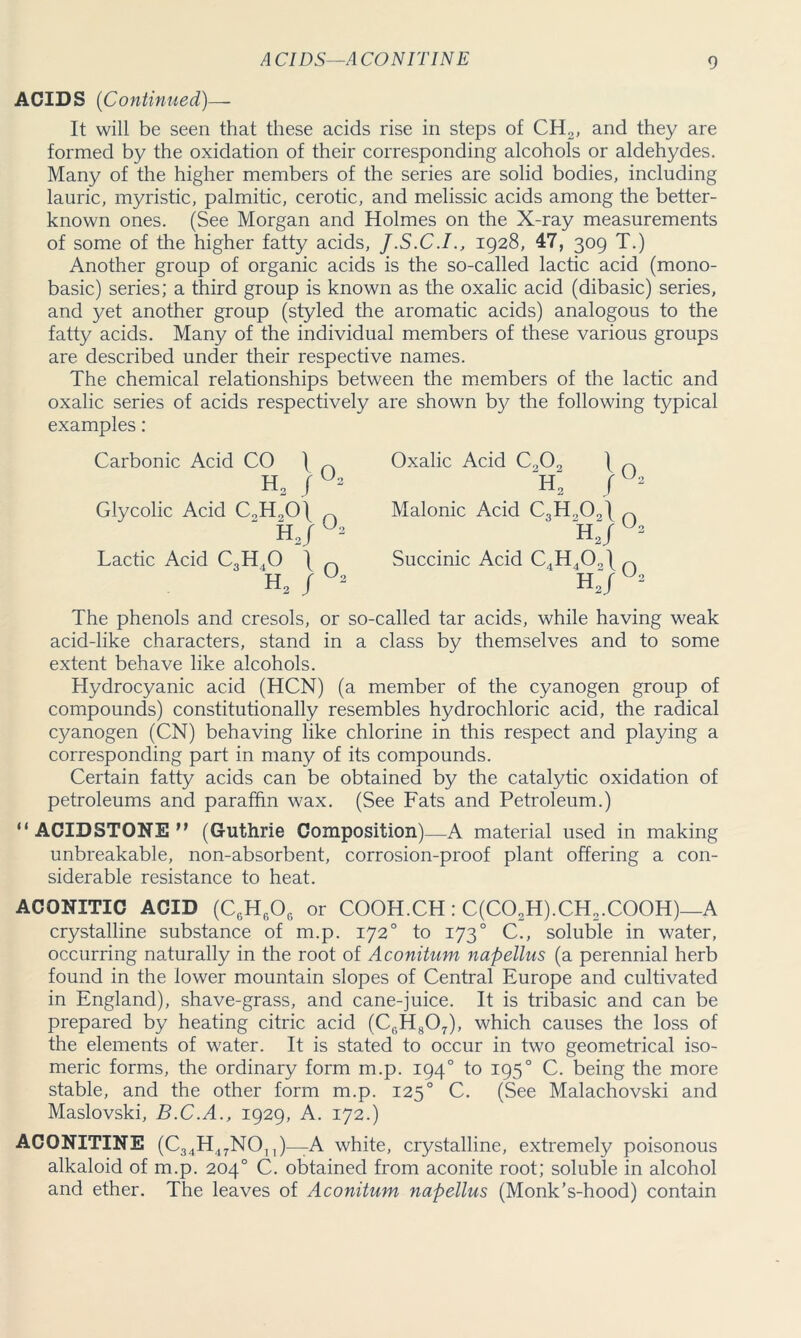 ACIDS—ACONITINE ACIDS (Continued)— It will be seen that these acids rise in steps of CH2, and they are formed by the oxidation of their corresponding alcohols or aldehydes. Many of the higher members of the series are solid bodies, including lauric, myristic, palmitic, cerotic, and melissic acids among the better- known ones. (See Morgan and Holmes on the X-ray measurements of some of the higher fatty acids, J.S.C.I., 1928, 47, 309 T.) Another group of organic acids is the so-called lactic acid (mono- basic) series; a third group is known as the oxalic acid (dibasic) series, and yet another group (styled the aromatic acids) analogous to the fatty acids. Many of the individual members of these various groups are described under their respective names. The chemical relationships between the members of the lactic and oxalic series of acids respectively are shown by the following typical examples: Carbonic Acid CO \ h2 / Glycolic Acid C„H„0\ H 2/ Lactic Acid C3H40 \ H2 / 02 02 02 Oxalic Acid C.,0, ) n X / Malonic Acid C3Ho09\ n X7 2 Succinic Acid C4H40o\n HJ The phenols and cresols, or so-called tar acids, while having weak acid-like characters, stand in a class by themselves and to some extent behave like alcohols. Hydrocyanic acid (HCN) (a member of the cyanogen group of compounds) constitutionally resembles hydrochloric acid, the radical cyanogen (CN) behaving like chlorine in this respect and playing a corresponding part in many of its compounds. Certain fatty acids can be obtained by the catalytic oxidation of petroleums and paraffin wax. (See Fats and Petroleum.) “ ACIDSTONE n (Guthrie Composition) —A material used in making unbreakable, non-absorbent, corrosion-proof plant offering a con- siderable resistance to heat. ACONITIC ACID (C6H606 or COOH.CH: C(C02H).CH2.C00H)—A crystalline substance of m.p. 1720 to 1730 C., soluble in water, occurring naturally in the root of Aconitum napellus (a perennial herb found in the lower mountain slopes of Central Europe and cultivated in England), shave-grass, and cane-juice. It is tribasic and can be prepared by heating citric acid (CGH807), which causes the loss of the elements of water. It is stated to occur in two geometrical iso- meric forms, the ordinary form m.p. 1940 to 1950 C. being the more stable, and the other form m.p. 1250 C. (See Malachovski and Maslovski, B.C.A., 1929, A. 172.) ACONITINE (C34H47.NO,,)—A white, crystalline, extremely poisonous alkaloid of m.p. 204° C. obtained from aconite root; soluble in alcohol and ether. The leaves of Aconitum napellus (Monk’s-hood) contain