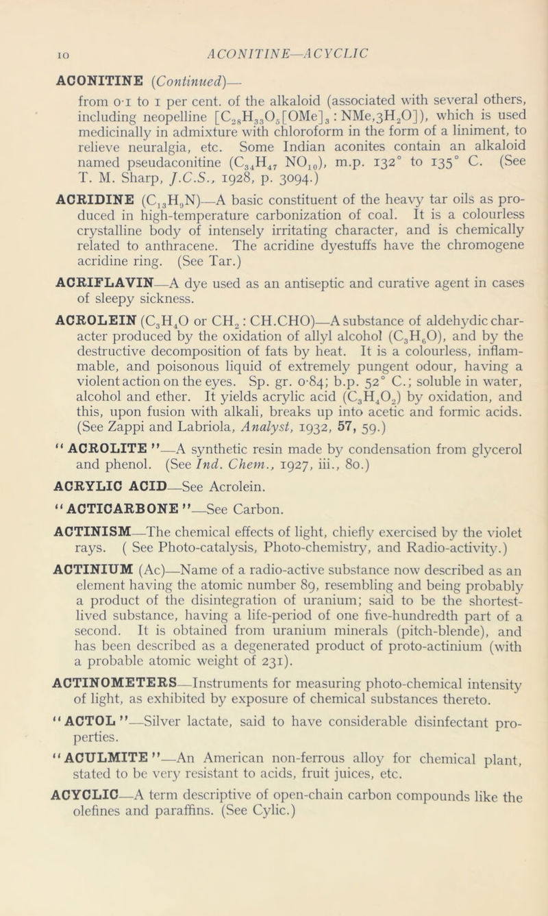 IO ACONITINE—ACYCLIC ACONITINE (Continued)— from o-i to i per cent, of the alkaloid (associated with several others, including neopelline [C28H33Os[OMe]3: NMe,3H20]), which is used medicinally in admixture with chloroform in the form of a liniment, to relieve neuralgia, etc. Some Indian aconites contain an alkaloid named pseudaconitine (C34H47 NO10), m.p. 1320 to 1350 C. (See T. M. Sharp, J.C.S., 1928, p. 3094.) ACRIDINE (C13H;)N)—A basic constituent of the heavy tar oils as pro- duced in high-temperature carbonization of coal. It is a colourless crystalline body of intensely irritating character, and is chemically related to anthracene. The acridine dyestuffs have the chromogene acridine ring. (See Tar.) ACRIFLAVIN—A dye used as an antiseptic and curative agent in cases of sleepy sickness. ACROLEIN (C3H,0 or CH2: CH.CHO)—A substance of aldehydic char- acter produced by the oxidation of allyl alcohol (C3HnO), and by the destructive decomposition of fats by heat. It is a colourless, inflam- mable, and poisonous liquid of extremely pungent odour, having a violent action on the eyes. Sp. gr. 0-84; b.p. 520 C.; soluble in water, alcohol and ether. It yields acrylic acid (C3H402) by oxidation, and this, upon fusion with alkali, breaks up into acetic and formic acids. (See Zappi and Labriola, Analyst, 1932, 57, 59.) “ ACROLITE n—A synthetic resin made by condensation from glycerol and phenol. (See Ind. Chem., 1927, iii., 80.) ACRYLIC ACID—See Acrolein. “ACTICARBONE”—See Carbon. ACTINISM—The chemical effects of light, chiefly exercised by the violet rays. ( See Photo-catalysis, Photo-chemistry, and Radio-activity.) ACTINIUM (Ac) —Name of a radio-active substance now described as an element having the atomic number 89, resembling and being probably a product of the disintegration of uranium; said to be the shortest- lived substance, having a life-period of one five-hundredth part of a second. It is obtained from uranium minerals (pitch-blende), and has been described as a degenerated product of proto-actinium (with a probable atomic weight of 231). ACTINOMETERS—Instruments for measuring photo-chemical intensity of light, as exhibited by exposure of chemical substances thereto. “ACTOL”—Silver lactate, said to have considerable disinfectant pro- perties. “ACULMITE”—An American non-ferrous alloy for chemical plant, stated to be very resistant to acids, fruit juices, etc. ACYCLIC—A term descriptive of open-chain carbon compounds like the olefines and paraffins. (See Cylic.)
