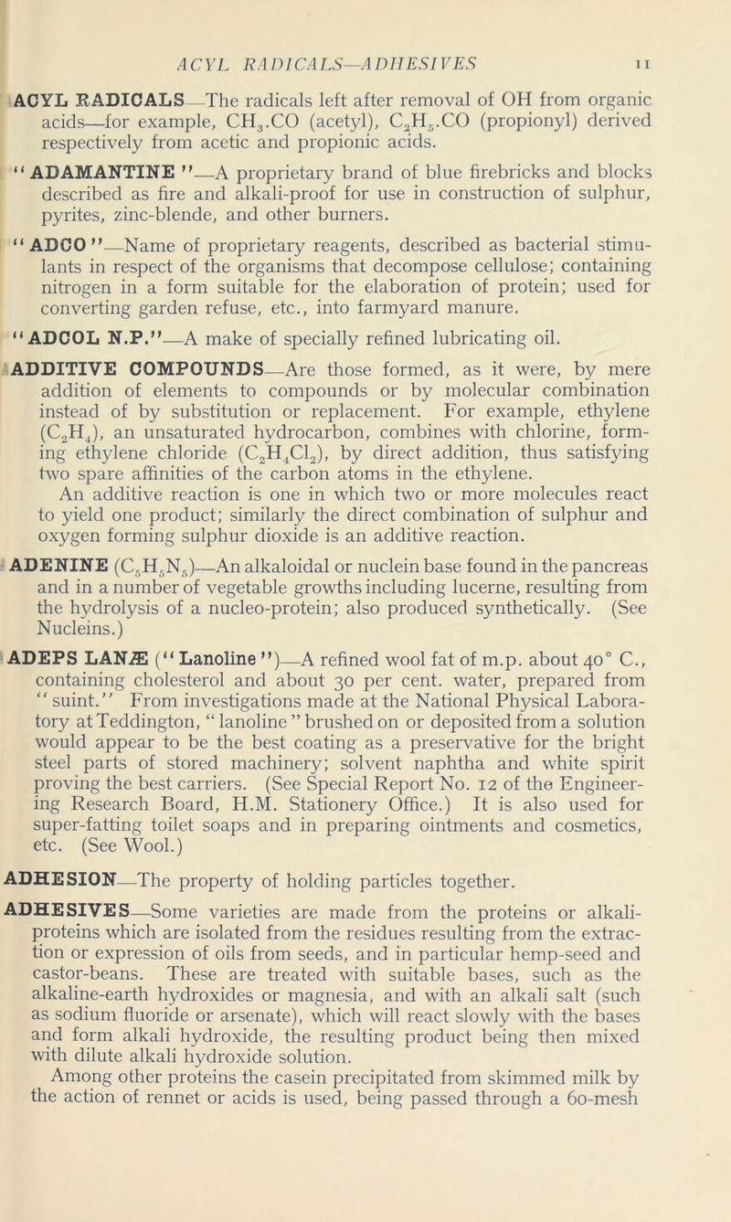 ACYL RADICALS —The radicals left after removal of OH from organic acids—for example, CH3.CO (acetyl), C2H5.CO (propionyl) derived respectively from acetic and propionic acids. “ ADAMANTINE n—A proprietary brand of blue firebricks and blocks described as fire and alkali-proof for use in construction of sulphur, pyrites, zinc-blende, and other burners. “ ADCO”—Name of proprietary reagents, described as bacterial stimu- lants in respect of the organisms that decompose cellulose; containing nitrogen in a form suitable for the elaboration of protein; used for converting garden refuse, etc., into farmyard manure. “ADCOL N.P.M—A make of specially refined lubricating oil. ADDITIVE COMPOUNDS—Are those formed, as it were, by mere addition of elements to compounds or by molecular combination instead of by substitution or replacement. For example, ethylene (C2H4), an unsaturated hydrocarbon, combines with chlorine, form- ing ethylene chloride (C2H4C12), by direct addition, thus satisfying two spare affinities of the carbon atoms in the ethylene. An additive reaction is one in which two or more molecules react to yield one product; similarly the direct combination of sulphur and oxygen forming sulphur dioxide is an additive reaction. ADENINE (C5H5N5)—An alkaloidal or nuclein base found in the pancreas and in a number of vegetable growths including lucerne, resulting from the hydrolysis of a nucleo-protein; also produced synthetically. (See Nucleins.) ADEPS LAN.SE (“ Lanoline M)—A refined wool fat of m.p. about 40° C., containing cholesterol and about 30 per cent, water, prepared from “ suint.” From investigations made at the National Physical Labora- tory atTeddington, “ lanoline ” brushed on or deposited from a solution would appear to be the best coating as a preservative for the bright steel parts of stored machinery; solvent naphtha and white spirit proving the best carriers. (See Special Report No. 12 of the Engineer- ing Research Board, H.M. Stationery Office.) It is also used for super-fatting toilet soaps and in preparing ointments and cosmetics, etc. (See Wool.) ADHESION—The property of holding particles together. ADHESIVES—Some varieties are made from the proteins or alkali- proteins which are isolated from the residues resulting from the extrac- tion or expression of oils from seeds, and in particular hemp-seed and castor-beans. These are treated with suitable bases, such as the alkaline-earth hydroxides or magnesia, and with an alkali salt (such as sodium fluoride or arsenate), which will react slowly with the bases and form alkali hydroxide, the resulting product being then mixed with dilute alkali hydroxide solution. Among other proteins the casein precipitated from skimmed milk by the action of rennet or acids is used, being passed through a 60-mesh