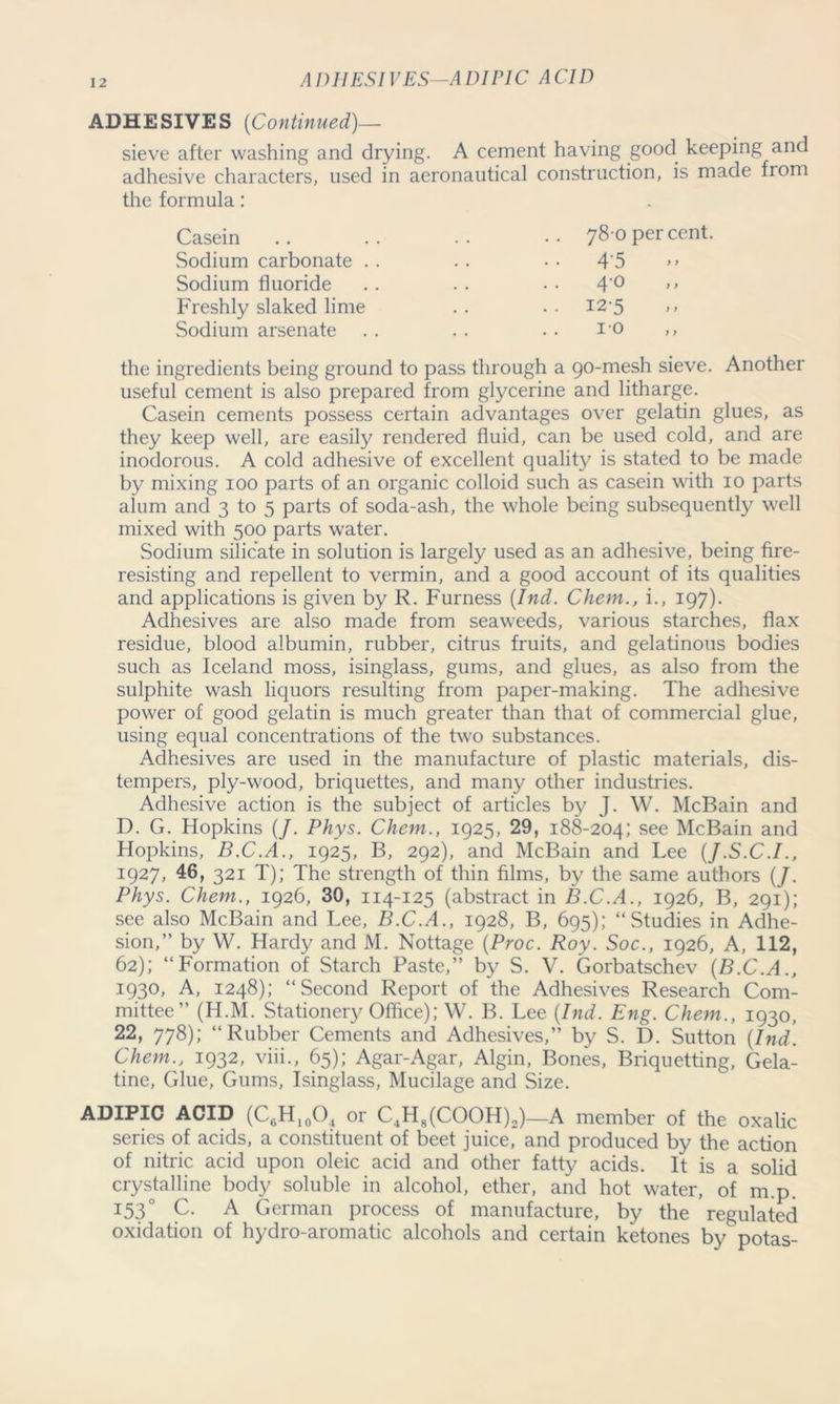 ADHESIVES—ADIPIC ACID ADHESIVES [Continued)— sieve after washing and drying. A cement having good keeping and adhesive characters, used in aeronautical construction, is made from the formula: 78 0 percent. 4‘5 Casein Sodium carbonate . Sodium fluoride Freshly slaked lime Sodium arsenate 40 12-5 10 the ingredients being ground to pass through a 90-mesh sieve. Another useful cement is also prepared from glycerine and litharge. Casein cements possess certain advantages over gelatin glues, as they keep well, are easily rendered fluid, can be used cold, and are inodorous. A cold adhesive of excellent quality is stated to be made by mixing 100 parts of an organic colloid such as casein with 10 parts alum and 3 to 5 parts of soda-ash, the whole being subsequently well mixed with 500 parts water. Sodium silicate in solution is largely used as an adhesive, being fire- resisting and repellent to vermin, and a good account of its qualities and applications is given by R. Furness [Ind. Chem., i., 197). Adhesives are also made from seaweeds, various starches, flax residue, blood albumin, rubber, citrus fruits, and gelatinous bodies such as Iceland moss, isinglass, gums, and glues, as also from the sulphite wash liquors resulting from paper-making. The adhesive power of good gelatin is much greater than that of commercial glue, using equal concentrations of the two substances. Adhesives are used in the manufacture of plastic materials, dis- tempers, ply-wood, briquettes, and many other industries. Adhesive action is the subject of articles by J. W. McBain and D. G. Hopkins (/. Phys. Chem., 1925, 29, 188-204; see McBain and Hopkins, B.C.A., 1925, B, 292), and McBain and Lee (J.S.C.I., 1927, 46, 321 T); The strength of thin films, by the same authors (/. Phys. Chem., 1926, 30, 114-125 (abstract in B.C.A., 1926, B, 291); see also McBain and Lee, B.C.A., 1928, B, 695); “Studies in Adhe- sion,” by W. Hardy and M. Nottage (Proc. Roy. Soc., 1926, A, 112, 62); “Formation of Starch Paste,” by S. V. Gorbatschev [B.C.A., 1930, A, 1248); “Second Report of the Adhesives Research Com- mittee” (H.M. Stationery Office); W. B. Lee [Ind. Eng. Chem., 1930, 22, 778); “Rubber Cements and Adhesives,” by S. D. Sutton [Ind. Chem., 1932, viii., 65); Agar-Agar, Algin, Bones, Briquetting, Gela- tine, Glue, Gums, Isinglass, Mucilage and Size. ADIPIC ACID (CfiH10O4 or C4H8(COOH)2)—A member of the oxalic series of acids, a constituent of beet juice, and produced by the action of nitric acid upon oleic acid and other fatty acids. It is a solid crystalline body soluble in alcohol, ether, and hot water, of m.p. I53° C. A German process of manufacture, by the regulated oxidation of hydro-aromatic alcohols and certain ketones by potas-