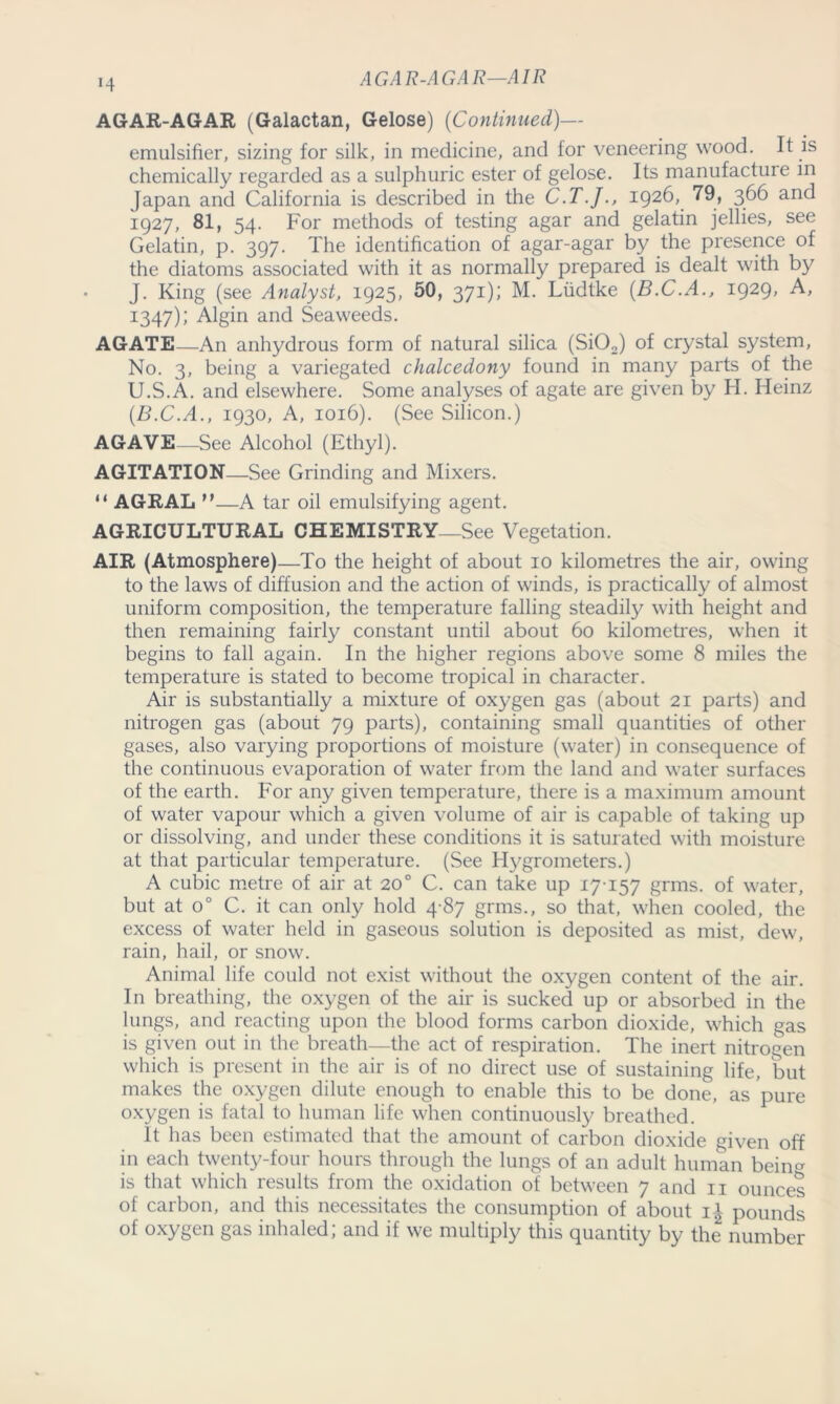 AGAR-AGAR—AIR *4 AGAR-AGAR (Galactan, Gelose) (Continued)— emulsifier, sizing for silk, in medicine, and for veneering wood. It is chemically regarded as a sulphuric ester of gelose. Its manufacture in Japan and California is described in the C.T.J., 1926, 79, 366 and 1927, 81, 54. For methods of testing agar and gelatin jellies, see Gelatin, p. 397. The identification of agar-agar by the presence of the diatoms associated with it as normally prepared is dealt with by J. King (see Analyst, 1925, 50, 371); M. Ludtke (B.C.A., 1929, A, 1347); Algin and Seaweeds. AGATE—An anhydrous form of natural silica (Si02) of crystal system, No. 3, being a variegated chalcedony found in many parts of the U.S.A. and elsewhere. Some analyses of agate are given by H. Heinz (.B.C.A., 1930, A, 1016). (See Silicon.) AGAVE—See Alcohol (Ethyl). AGITATION—See Grinding and Mixers. “ AGRAL —A tar oil emulsifying agent. AGRICULTURAL CHEMISTRY—See Vegetation. AIR (Atmosphere)—To the height of about 10 kilometres the air, owing to the laws of diffusion and the action of winds, is practically of almost uniform composition, the temperature falling steadily with height and then remaining fairly constant until about 60 kilometres, when it begins to fall again. In the higher regions above some 8 miles the temperature is stated to become tropical in character. Air is substantially a mixture of oxygen gas (about 21 parts) and nitrogen gas (about 79 parts), containing small quantities of other gases, also varying proportions of moisture (water) in consequence of the continuous evaporation of water from the land and water surfaces of the earth. For any given temperature, there is a maximum amount of water vapour which a given volume of air is capable of taking up or dissolving, and under these conditions it is saturated with moisture at that particular temperature. (See Hygrometers.) A cubic metre of air at 20° C. can take up 17-157 grms. of water, but at o° C. it can only hold 4 87 grms., so that, when cooled, the excess of water held in gaseous solution is deposited as mist, dew, rain, hail, or snow. Animal life could not exist without the oxygen content of the air. In breathing, the oxygen of the air is sucked up or absorbed in the lungs, and reacting upon the blood forms carbon dioxide, which gas is given out in the breath—the act of respiration. The inert nitrogen which is present in the air is of no direct use of sustaining life, but makes the oxygen dilute enough to enable this to be done, as pure oxygen is fatal to human life when continuously breathed. It has been estimated that the amount of carbon dioxide given off in each twenty-four hours through the lungs of an adult human being is that which results from the oxidation of between 7 and n ounces of carbon, and this necessitates the consumption of about i| pounds of oxygen gas inhaled; and if we multiply this quantity by the number