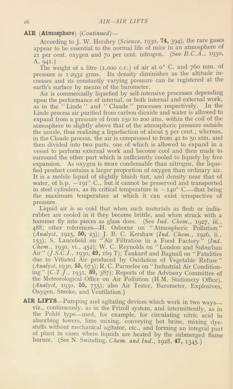 AIR (Atmosphere) (Continued)— According to J. W. Hershey (Science, 1930, ^4, 394)» the rare Sases appear to be essential to the normal life of mice in an atmosphere of 21 per cent, oxygen and 70 per cent, nitrogen. (See B.C.A., 1930, A, 941.) The weight of a litre (1,000 c.c.) of air at o° C. and 760 mm. oi pressure is 12932 grms. Its density diminishes as the altitude in- creases and its constantly varying pressure can be registered at the earth’s surface by means of the barometer. Air is commercially liquefied by self-intensive processes depending upon the performance of internal, or both internal and external work, as in the “Linde and “Claude processes respectively. In the Linde process air purified from carbon dioxide and water is allowed to expand from a pressure of from 150 to 200 atm. within the coil of the atmosphere to slightly above that of the atmospheric pressure outside the nozzle, thus realizing a liquefaction of about 5 per cent.; whereas, in the Claude process, the air is compressed to from 40 to 50 atm. and then divided into two parts, one of which is allowed to expand in a vessel to perform external work and become cool and then made to surround the other part which is sufficiently cooled to liquefy by free expansion. As oxygen is more condensable than nitrogen, the lique- fied product contains a larger proportion of oxygen than ordinary air. It is a mobile liquid of slightly bluish tint, and density near that of water, of b.p. —1910 C., but it cannot be preserved and transported in steel cylinders, as its critical temperature is —1400 C.—that being the maximum temperature at which it can exist irrespective of pressure. Liquid air is so cold that when such materials as flesh or india- rubber are cooled in it they become brittle, and when struck with a hammer fly into pieces as glass does. (See Ind. Chem., 1927, iii., 488; other references—H. Osborne on “Atmospheric Pollution” (Analyst, 1925, 50, 23); J. B. C. Kershaw (Ind. Chem., 1926, ii., 153); S. Lancefield on “Air Filtration in a Food Factory” (Ind. Chem., 1930, vi., 452); W. C. Reynolds on “London and Suburban Air” (J.S.C.I., 1930, 49, 169 T); Tankard and Bagnall on “Fatalities due to Vitiated Air produced by Oxidation of Vegetable Refuse” (Analyst, 1930, 55, 673); R. C. Parmelee on “Industrial Air Condition- ing” (C.T.J., 1931, 89, 387); Reports of the Advisory Committee of the Meteorological Office on Air Pollution (H.M. Stationery Office), (Analyst, 1930, 55, 755); also Air Tester, Barometer, Explosives, Oxygen, Smoke, and Ventilation.) AIR LIFTS—Pumping and agitating devices which work in two ways viz., continuously, as in the Frizell system, and intermittently, as in the Pohle type—used, for example, for circulating nitric acid in absorbing towers, lime mixing, conveying hot brine, mixing dye- stuffs without mechanical agitator, etc., and forming an integral part of plant in cases where liquids are heated by the submerged flame burner. (See N. Swinding, Chem. and Ind., 1928, 47, 1345.)