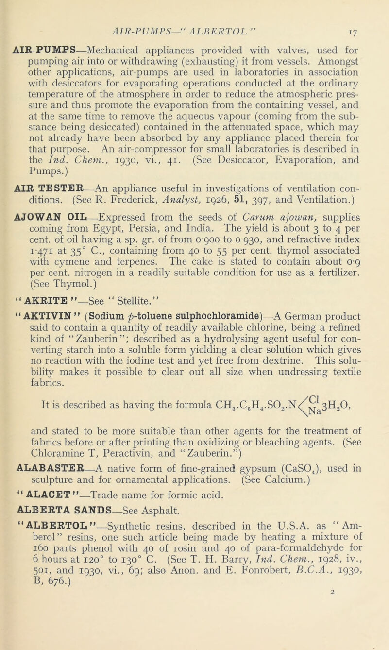 AIR-PUMPS— ALBERTOL  AIR-PUMPS—Mechanical appliances provided with valves, used for pumping air into or withdrawing (exhausting) it from vessels. Amongst other applications, air-pumps are used in laboratories in association with desiccators for evaporating operations conducted at the ordinary temperature of the atmosphere in order to reduce the atmospheric pres- sure and thus promote the evaporation from the containing vessel, and at the same time to remove the aqueous vapour (coming from the sub- stance being desiccated) contained in the attenuated space, which may not already have been absorbed by any appliance placed therein for that purpose. An air-compressor for small laboratories is described in the Ind. Chern., 1930, vi., 41. (See Desiccator, Evaporation, and Pumps.) AIR TESTER—An appliance useful in investigations of ventilation con- ditions. (See R. Frederick, Analyst, 1926, 51, 397, and Ventilation.) A JO WAN OIL—Expressed from the seeds of Carum ajowan, supplies coming from Egj/pt, Persia, and India. The yield is about 3 to 4 per cent, of oil having a sp. gr. of from 0-900 to 0 930, and refractive index 1-471 at 350 C., containing from 40 to 55 per cent, thymol associated with cymene and terpenes. The cake is stated to contain about 0-9 per cent, nitrogen in a readily suitable condition for use as a fertilizer. (See Thymol.) “ AKRITE —See “ Stellite. “AKTIVIN (Sodium ^-toluene sulphochloramide)—A German product said to contain a quantity of readily available chlorine, being a refined kind of “Zauberin”; described as a hydrolysing agent useful for con- verting starch into a soluble form yielding a clear solution which gives no reaction with the iodine test and yet free from dextrine. This solu- bility makes it possible to clear out all size when undressing textile fabrics. It is described as having the formula CH3.C6H4.S02.n/^3H20, and stated to be more suitable than other agents for the treatment of fabrics before or after printing than oxidizing or bleaching agents. (See Chloramine T, Peractivin, and “Zauberin.”) ALABASTER—A native form of fine-grained gypsum (CaSOJ, used in sculpture and for ornamental applications. (See Calcium.) “ ALACET—Trade name for formic acid. ALBERTA SANDS—See Asphalt. “ALBERTOL—Synthetic resins, described in the U.S.A. as “ Am- berol” resins, one such article being made by heating a mixture of 160 parts phenol with 40 of rosin and 40 of para-formaldehyde for 6 hours at 120° to 130° C. (See T. H. Barry, Ind. Chem., 1928, iv., 501, and 1930, vi., 69; also Anon, and E. Fonrobert, B.C.A., 1930, B, 676.)