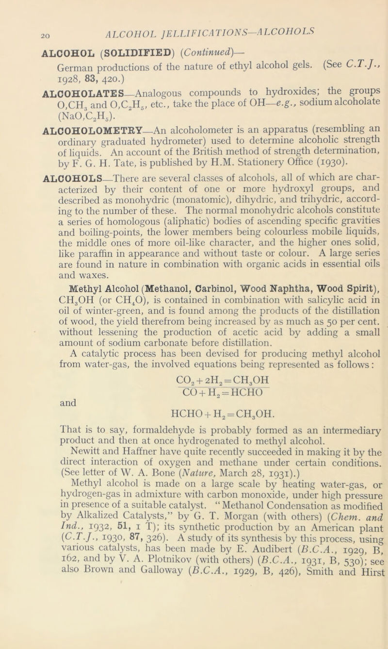 ALC0H0L JELLIFICA TIONS—A LCOHOLS ALCOHOL (SOLIDIFIED) (Continued)— German productions of the nature of ethyl alcohol gels. (See C.T.J., 1928, 83, 420.) ALCOHOLATES Analogous compounds to hydroxides; the groups 0,CH3 and 0,C„H5, etc., take the place of OH—e.g., sodiumalcoholate (NaO,C2H3). ALCOHOLOMETRY An alcoholometer is an apparatus (resembling an ordinary graduated hydrometer) used to determine alcoholic strength of liquids. An account of the British method of strength determination, by F. G. H. Tate, is published by H.M. Stationery Office (1930). ALCOHOLS There are several classes of alcohols, all of which are char- acterized by their content of one or more hydroxyl groups, and described as monohydric (monatomic), dihydric, and trihydric, accord- ing to the number of these. The normal monohydric alcohols constitute a series of homologous (aliphatic) bodies of ascending specific gravities and boiling-points, the lower members being colourless mobile liquids, the middle ones of more oil-like character, and the higher ones solid, like paraffin in appearance and without taste or colour. A large series are found in nature in combination with organic acids in essential oils and waxes. Methyl Alcohol (Methanol, Carbinol, Wood Naphtha, Wood Spirit), CH3OH (or CH40), is contained in combination with salicylic acid in oil of winter-green, and is found among the products of the distillation of wood, the yield therefrom being increased by as much as 50 per cent, without lessening the production of acetic acid by adding a small amount of sodium carbonate before distillation. A catalytic process has been devised for producing methyl alcohol from water-gas, the involved equations being represented as follows: C03 + 2H2 = CH30H co+h2=hcho and HCHO + H2 = CH3OH. That is to say, formaldehyde is probably formed as an intermediary product and then at once hydrogenated to methyl alcohol. Newitt and Haffner have quite recently succeeded in making it by the direct interaction of oxygen and methane under certain conditions. (See letter of W. A. Bone (Nature, March 28, 1931).) Methyl alcohol is made on a large scale by heating water-gas, or hydrogen-gas in admixture with carbon monoxide, under high pressure in presence of a suitable catalyst. “ Methanol Condensation as modified by Alkalized Catalysts,” by G. T. Morgan (with others) (Chem. and Ind., 1932, 51, 1 T); its synthetic production by an American plant (C.T.J., 1930, 87, 326). A study of its synthesis by this process, using various catalysts, has been made by E. Audibert (B.C.A., 1929, B, 162, and by V. A. Plotnikov (with others) (B.C.A., 1931, B, 530); see also Brown and Galloway (B.C.A., 1929, B, 426), Smith and Hirst
