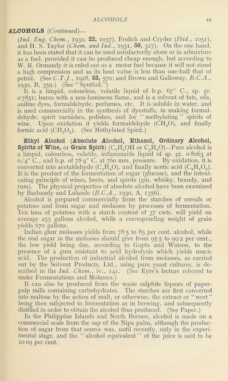 ALCOHOLS (Continued)— {Ind. Eng. Chem., 1930, 22, 1037), Frolich and Cryder {Ibid., 1051), and H. S. Taylor {Chem. and Ind., 1931, 50, 317). On the one hand, it has been stated that it can be used satisfactorily alone or in admixture as a fuel, provided it can be produced cheap enough, but according to W. R. Ormandy it is ruled out as a motor fuel because it will not stand a high compression and as its heat value is less than one-half that of petrol. (See C.T.J., 1928, 83, 570; and Brown and Galloway, B.C.A., 1930, B, 359.) (See “Synthol.”) It is a limpid, colourless, volatile liquid of b.p. 67° C., sp. gr. 07851; burns with a non-luminous flame, and is a solvent of fats, oils, aniline dyes, formaldehyde, perfumes, etc. It is soluble in water, and is used commercially in the synthesis of dyestuffs, in making formal- dehyde, spirit varnishes, polishes, and for methylating spirits of wine. Upon oxidation it yields formaldehyde (CH20), and finally formic acid (CH202). (See Methylated Spirit.) Ethyl Alcohol (Absolute Alcohol, Ethanol, Ordinary Alcohol, Spirits of Wine, or Grain Spirit) (C2H5OH or C2H60)—Pure alcohol is a limpid, colourless, volatile, inflammable liquid of sp. gr. 0-8063 at 0/40 C., and b.p. of 78-4° C. at 760 mm. pressure. By oxidation, it is converted into acetaldehyde (C2H40), and finally acetic acid (C2H402). It is the product of the fermentation of sugar (glucose), and the intoxi- cating principle of wines, beers, and spirits (gin, whisky, brandy, and rum). The physical properties of absolute alcohol-have been examined by Barbaudy and Lalande {B.C.A., 1930, A, 1356). Alcohol is prepared commercially from the starches of cereals or potatoes and from sugar and molasses by processes of fermentation. Ten tons of potatoes with a starch content of 37 cwts. will yield on average 255 gallons alcohol, while a corresponding weight of grain yields 670 gallons. Indian ghur molasses yields from 78-5 to 85 per cent, alcohol, while the real sugar in the molasses should give from 95-5 to 99-2 per cent., the low yield being due, according to Gupta and Watson, to the presence of a gum resistant to acid hydrolysis which yields mucic acid. The production of industrial alcohol from molasses, as carried out by the Solvent Products, Ltd., using pure yeast cultures, is de- scribed in the hid. Chem., iv., 141. (See Eyre’s lecture referred to under Fermentations and Molasses.) It can also be produced from the waste sulphite liquors of paper- pulp mills containing carbohydrates. The starches are first converted into maltose by the action of malt, or otherwise, the extract or “ wort ” being then subjected to fermentation as in brewing, and subsequently distilled in order to obtain the alcohol thus produced. (See Paper.) In the Philippine Islands and North Borneo, alcohol is made on a commercial scale from the sap of the Nipa palm, although the produc- tion of sugar from that source was, until recently, only in the experi- mental stage, and the  alcohol equivalent ” of the juice is said to be 10 09 per cent.