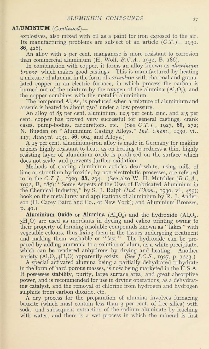 ALUMINIUM (Continued)— explosives, also mixed with oil as a paint for iron exposed to the air. Its manufacturing problems are subject of an article (C.T.J1930, 86, 428). An alloy with 2 per cent, manganese is more resistant to corrosion than commercial aluminium (H. Wolf, B.C.A., 1932, B, 186). In combination with copper, it forms an alloy known as aluminium bronze, which makes good castings. This is manufactured by heating a mixture of alumina in the form of corundum with charcoal and granu- lated copper in an electric furnace, in which process the carbon is burned out of the mixture by the oxygen of the alumina (A1203), and the copper combines with the metallic aluminium. The compound Al3 As2 is produced when a mixture of aluminium and arsenic is heated to about 7500 under a low pressure. An alloy of 85 per cent, aluminium, 12-5 per cent, zinc, and 2-5 per cent, copper has proved very successful for general castings, crank cases, pump-bodies, carburettors, etc. (See C.T.J., 1927, 80, 272; N. Bugden on “Aluminium Casting Alloys,” Ind. Chem., 1930, vi., 117; Analyst, 1931, 56, 664; and Alloys.) A 15 per cent, aluminium-iron alloy is made in Germany for making articles highly resistant to heat, as on heating to redness a thin, highly resisting layer of aluminium oxide is produced on the surface which does not scale, and prevents further oxidation. Methods of coating aluminium articles dead-white, using milk of lime or strontium hydroxide, by non-electrolytic processes, are referred to in the C.T.J., 1929, 85, 294. (See also W. H. Mutchler (B.C.A., 1932, B, 187); “Some Aspects of the Uses of Fabricated Aluminium in the Chemical Industry,” by S. J. Ralph (Ind. Chem., 1930, vi., 459); book on the metallurgy and applications of aluminium by R. J. Ander- son (H. Carey Baird and Co., of New York); and Aluminium Bronzes, p. 40.) Aluminium Oxide or Alumina (A1203) and the hydroxide (A1203. 3H20) are used as mordants in dyeing and calico printing owing to their property of forming insoluble compounds known as “ lakes ” with vegetable colours, thus fixing them in the tissues undergoing treatment and making them washable or “fast.” The hydroxide can be pre- pared by adding ammonia to a solution of alum, as a white precipitate, which can be rendered anhydrous by drying and heating. Another variety (A1203,4H20) apparently exists. (See J.C.S., 1927, p. 1223.) A special activated alumina being a partially dehydrated trihydrate in the form of hard porous masses, is now being marketed in the U.S.A. It possesses stability, purity, large surface area, and great absorptive power, and is recommended for use in drying operations, as a dehydrat- ing catalyst, and the removal of chlorine from hydrogen and hydrogen sulphide from carbon dioxide, etc. A dry process for the preparation of alumina involves furnacing bauxite (which must contain less than 3 per cent, of free silica) with soda, and subsequent extraction of the sodium aluminate by leaching with water, and there is a wet process in which the mineral is first
