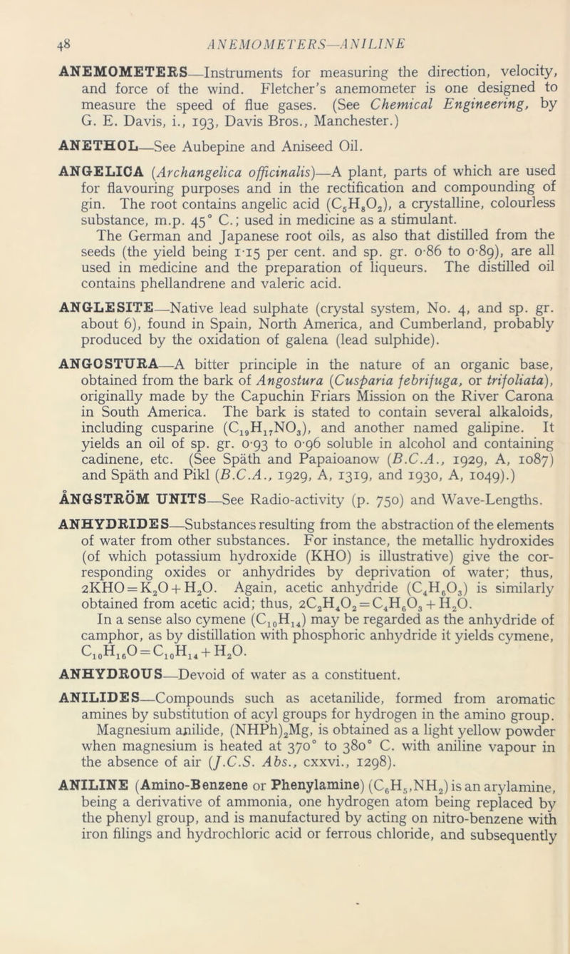 ANEMOMETERS—Instruments for measuring the direction, velocity, and force of the wind. Fletcher's anemometer is one designed to measure the speed of flue gases. (See Chemical Engineering, by G. E. Davis, i., 193, Davis Bros., Manchester.) ANETHOL—See Aubepine and Aniseed Oil. ANGELICA (.Archangelica officinalis)—A plant, parts of which are used for flavouring purposes and in the rectification and compounding of gin. The root contains angelic acid (C5H802), a crystalline, colourless substance, m.p. 450 C.; used in medicine as a stimulant. The German and Japanese root oils, as also that distilled from the seeds (the yield being 1-15 per cent, and sp. gr. o-86 to 0-89), are all used in medicine and the preparation of liqueurs. The distilled oil contains phellandrene and valeric acid. ANGLESITE—Native lead sulphate (crystal system, No. 4, and sp. gr. about 6), found in Spain, North America, and Cumberland, probably produced by the oxidation of galena (lead sulphide). ANGOSTURA—A bitter principle in the nature of an organic base, obtained from the bark of Angostura (Cusparia fehrifuga, or trifoliata), originally made by the Capuchin Friars Mission on the River Carona in South America. The bark is stated to contain several alkaloids, including cusparine (C19HI7N03), and another named galipine. It yields an oil of sp. gr. 0-93 to 0 96 soluble in alcohol and containing cadinene, etc. (See Spath and Papaioanow (B.C.A., 1929, A, 1087) and Spath and Pikl (B.C.A., 1929, A, 1319, and 1930, A, 1049).) ANGSTROM UNITS—See Radio-activity (p. 750) and Wave-Lengths. ANHYDRIDES—Substances resulting from the abstraction of the elements of water from other substances. For instance, the metallic hydroxides (of which potassium hydroxide (KHO) is illustrative) give the cor- responding oxides or anhydrides by deprivation of water; thus, 2KH0 = K20 + H20. Again, acetic anhydride (C4H603) is similarly obtained from acetic acid; thus, 2C2H402 = C4H603 + II20. In a sense also cymene (C,0H14) may be regarded as the anhydride of camphor, as by distillation with phosphoric anhydride it yields cymene, Ci0H16O = C10H14 + H20. ANHYDROUS—Devoid of water as a constituent. ANILIDES—Compounds such as acetanilide, formed from aromatic amines by substitution of acyl groups for hydrogen in the amino group. Magnesium anilide, (NHPh)2Mg, is obtained as a light yellow powder when magnesium is heated at 370° to 380° C. with aniline vapour in the absence of air (J.C.S. Abs., cxxvi., 1298). ANILINE (Amino-Benzene or Phenylamine) (C6H5,NH2) is an arylamine, being a derivative of ammonia, one hydrogen atom being replaced by the phenyl group, and is manufactured by acting on nitro-benzene with iron filings and hydrochloric acid or ferrous chloride, and subsequently