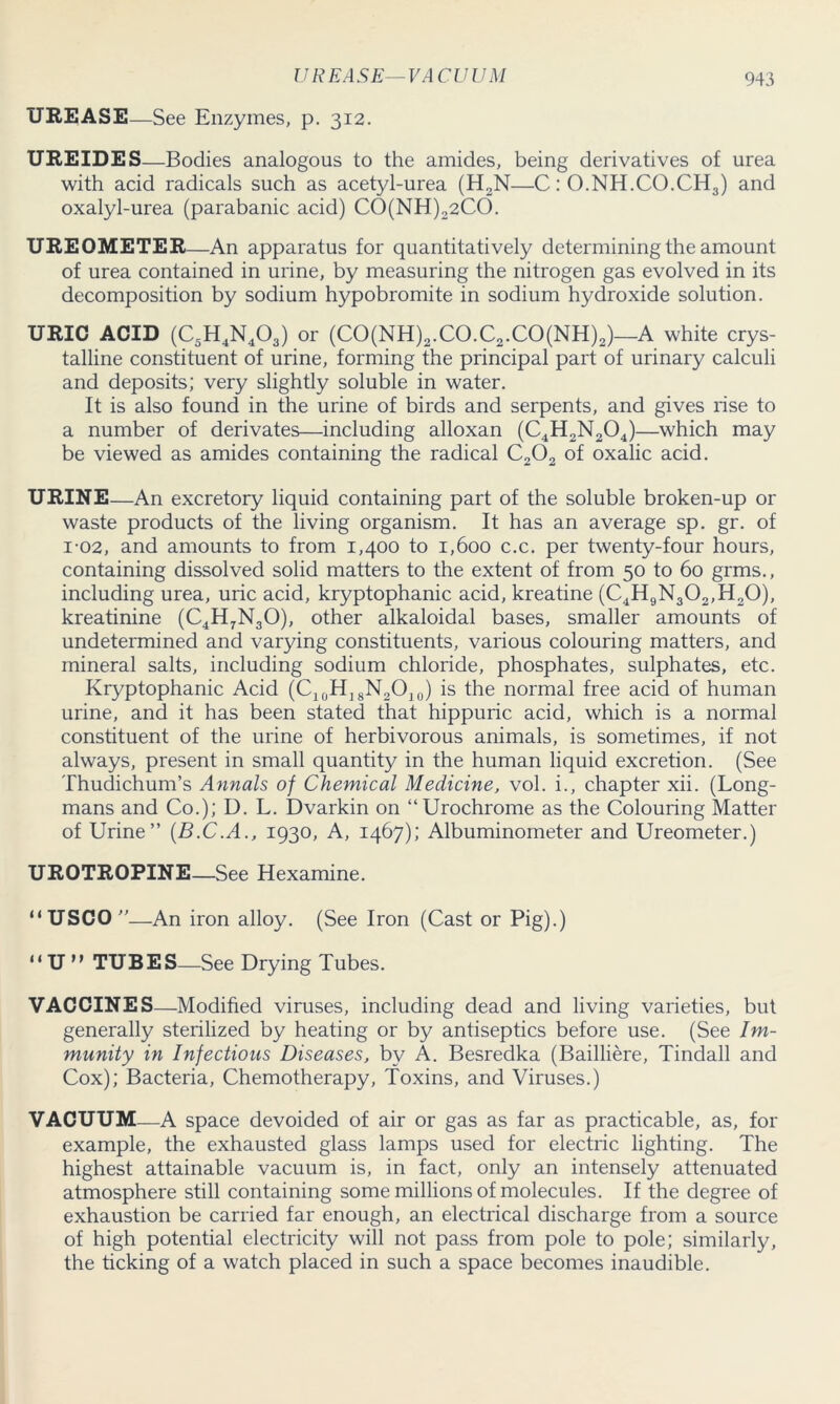 UREASE—See Enzymes, p. 312. UREIDES—Bodies analogous to the amides, being derivatives of urea with acid radicals such as acetyl-urea (H2N—C: O.NH.CO.CH3) and oxalyl-urea (parabanic acid) CO(NH)22CO. UREOMETER—An apparatus for quantitatively determining the amount of urea contained in urine, by measuring the nitrogen gas evolved in its decomposition by sodium hypobromite in sodium hydroxide solution. URIC ACID (C5H4N403) or (CO(NH)2.CO.C2.CO(NH)2)—A white crys- talline constituent of urine, forming the principal part of urinary calculi and deposits; very slightly soluble in water. It is also found in the urine of birds and serpents, and gives rise to a number of derivates—including alloxan (C4H2N204)—which may be viewed as amides containing the radical C202 of oxalic acid. URINE—An excretory liquid containing part of the soluble broken-up or waste products of the living organism. It has an average sp. gr. of i-02, and amounts to from 1,400 to 1,600 c.c. per twenty-four hours, containing dissolved solid matters to the extent of from 50 to 60 grms., including urea, uric acid, kryptophanic acid, kreatine (C4H9N302,H20), kreatinine (C4H7N30), other alkaloidal bases, smaller amounts of undetermined and varying constituents, various colouring matters, and mineral salts, including sodium chloride, phosphates, sulphates, etc. Kryptophanic Acid (C10H]8N2O]0) is the normal free acid of human urine, and it has been stated that hippuric acid, which is a normal constituent of the urine of herbivorous animals, is sometimes, if not always, present in small quantity in the human liquid excretion. (See Thudichum’s Annals of Chemical Medicine, vol. i., chapter xii. (Long- mans and Co.); D. L. Dvarkin on “Urochrome as the Colouring Matter of Urine” (B.C.A., 1930, A, 1467); Albuminometer and Ureometer.) UROTROPINE_See Hexamine. “USCO”—An iron alloy. (See Iron (Cast or Pig).) “ U ” TUBES—See Drying Tubes. VACCINES—Modified viruses, including dead and living varieties, but generally sterilized by heating or by antiseptics before use. (See Im- munity in Infectious Diseases, by A. Besredka (Bailliere, Tindall and Cox); Bacteria, Chemotherapy, Toxins, and Viruses.) VACUUM—A space devoided of air or gas as far as practicable, as, for example, the exhausted glass lamps used for electric lighting. The highest attainable vacuum is, in fact, only an intensely attenuated atmosphere still containing some millions of molecules. If the degree of exhaustion be carried far enough, an electrical discharge from a source of high potential electricity will not pass from pole to pole; similarly, the ticking of a watch placed in such a space becomes inaudible.