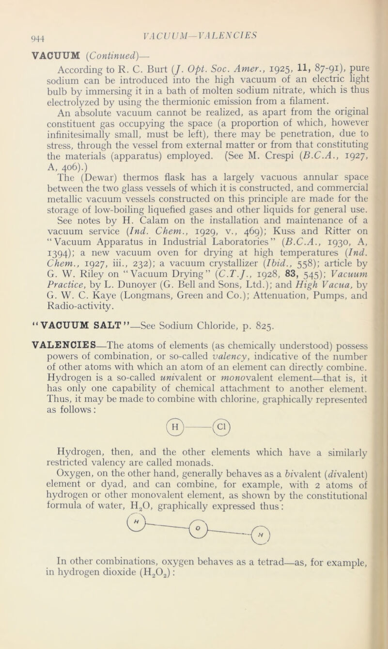 V A CUUM — VALENCIES VACUUM (Continued)— According to R. C. Burt (/. Opt. Soc. Amer., 1925* 87-91), pure sodium can be introduced into the high vacuum of an electric light bulb by immersing it in a bath of molten sodium nitrate, which is thus electrolyzed by using the thermionic emission from a filament. An absolute vacuum cannot be realized, as apart from the original constituent gas occupying the space (a proportion of which, however infinitesimally small, must be left), there may be penetration, due to stress, through the vessel from external matter or from that constituting the materials (apparatus) employed. (See M. Crespi (B.C.A., 1927, A, 406).) The (Dewar) thermos flask has a largely vacuous annular space between the two glass vessels of which it is constructed, and commercial metallic vacuum vessels constructed on this principle are made for the storage of low-boiling liquefied gases and other liquids for general use. See notes by H. Calam on the installation and maintenance of a vacuum service (Ind. Chem., 1929, v., 469); Kuss and Ritter on “Vacuum Apparatus in Industrial Laboratories” (B.C.A., 1930, A, 1394); a new vacuum oven for drying at high temperatures (Ind. Chem., 1927, iii., 232); a vacuum crystallizer (Ibid., 558); article by G. W. Riley on “Vacuum Drying” (C.T.J., 1928, 83, 545); Vacuum Practice, by L. Dunoyer (G. Bell and Sons, Ltd.); and High Vacua, by G. W. C. Kaye (Longmans, Green and Co.); Attenuation, Pumps, and Radio-activity. “ VACUUM SALT n—See Sodium Chloride, p. 825. VALENCIES—The atoms of elements (as chemically understood) possess powers of combination, or so-called valency, indicative of the number of other atoms with which an atom of an element can directly combine. Hydrogen is a so-called wm’valent or monovalent element—that is, it has only one capability of chemical attachment to another element. Thus, it may be made to combine with chlorine, graphically represented as follows: Hydrogen, then, and the other elements which have a similarly restricted valency are called monads. Oxygen, on the other hand, generally behaves as a bivalent (divalent) element or dyad, and can combine, for example, with 2 atoms of hydrogen or other monovalent element, as shown by the constitutional formula of water, H20, graphically expressed thus: In other combinations, oxygen behaves as a tetrad—as, for example, in hydrogen dioxide (H202):