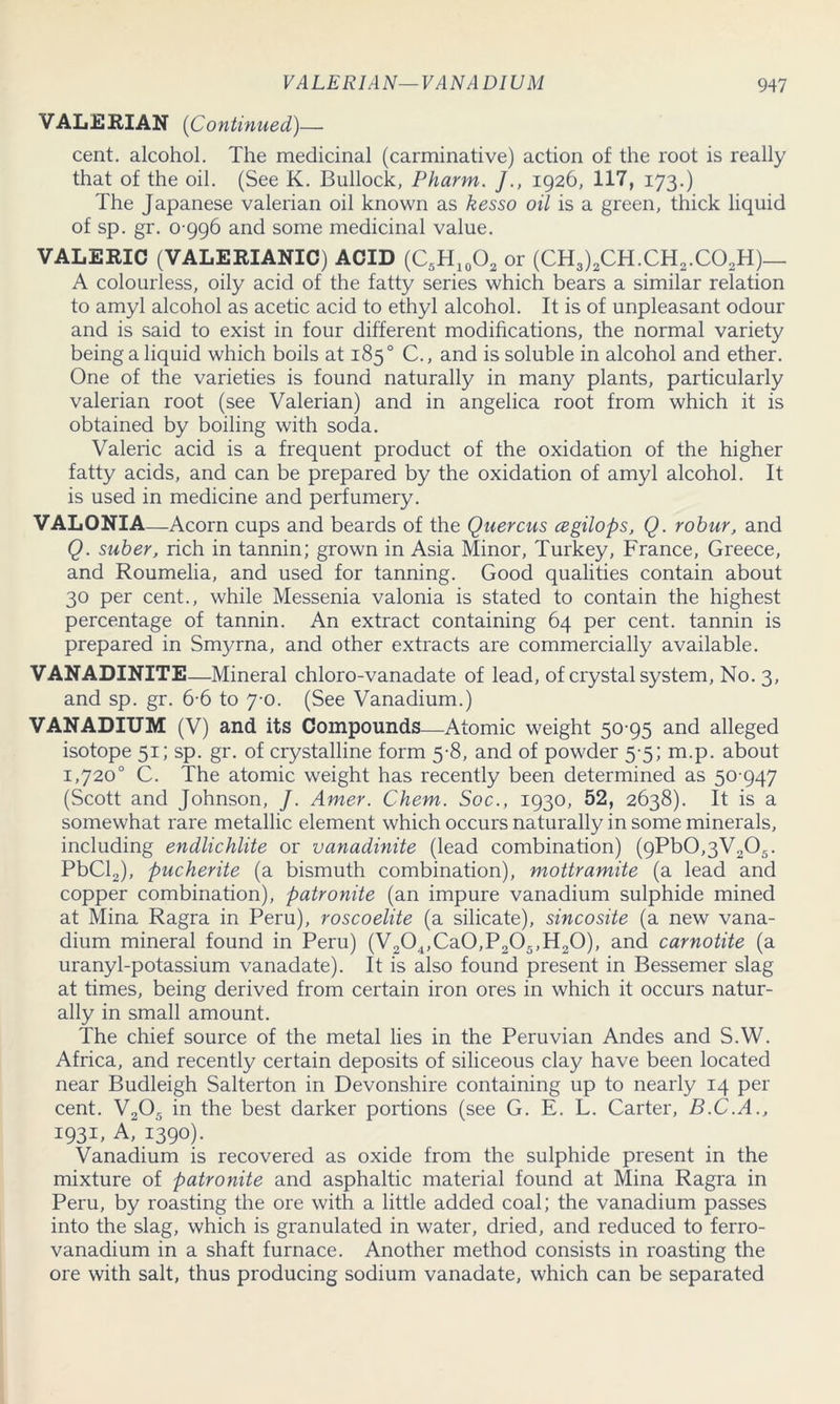 VALERIAN (Continued)— cent, alcohol. The medicinal (carminative) action of the root is really that of the oil. (See K. Bullock, Pharm. /., 1926, 117, 173.) The Japanese valerian oil known as kesso oil is a green, thick liquid of sp. gr. 0 996 and some medicinal value. VALERIC (VALERIANIC) ACID (C5H10O2 or (CH3)2CH.CH2.C02H)_ A colourless, oily acid of the fatty series which bears a similar relation to amyl alcohol as acetic acid to ethyl alcohol. It is of unpleasant odour and is said to exist in four different modifications, the normal variety being a liquid which boils at 185° C., and is soluble in alcohol and ether. One of the varieties is found naturally in many plants, particularly valerian root (see Valerian) and in angelica root from which it is obtained by boiling with soda. Valeric acid is a frequent product of the oxidation of the higher fatty acids, and can be prepared by the oxidation of amyl alcohol. It is used in medicine and perfumery. VALONIA—Acorn cups and beards of the Quercus cegilops, Q. robur, and Q. suber, rich in tannin; grown in Asia Minor, Turkey, France, Greece, and Roumelia, and used for tanning. Good qualities contain about 30 per cent., while Messenia valonia is stated to contain the highest percentage of tannin. An extract containing 64 per cent, tannin is prepared in Smyrna, and other extracts are commercially available. VANADINITE—Mineral chloro-vanadate of lead, of crystal system, No. 3, and sp. gr. 6-6 to 7-0. (See Vanadium.) VANADIUM (V) and its Compounds—Atomic weight 50 95 and alleged isotope 51; sp. gr. of crystalline form 5-8, and of powder 5 5; m.p. about 1,720° C. The atomic weight has recently been determined as 50 947 (Scott and Johnson, /. Amer. Chem. Soc., 1930, 52, 2638). It is a somewhat rare metallic element which occurs naturally in some minerals, including endlichlite or vanadinite (lead combination) (9Pb0,3V205. PbCl2), pucherite (a bismuth combination), mottramite (a lead and copper combination), patronite (an impure vanadium sulphide mined at Mina Ragra in Peru), roscoelite (a silicate), sincosite (a new vana- dium mineral found in Peru) (V204,Ca0,P205,H20), and carnotite (a uranyl-potassium vanadate). It is also found present in Bessemer slag at times, being derived from certain iron ores in which it occurs natur- ally in small amount. The chief source of the metal lies in the Peruvian Andes and S.W. Africa, and recently certain deposits of siliceous clay have been located near Budleigh Salterton in Devonshire containing up to nearly 14 per cent. V205 in the best darker portions (see G. E. L. Carter, B.C.A., 1931, A“ 1390). Vanadium is recovered as oxide from the sulphide present in the mixture of patronite and asphaltic material found at Mina Ragra in Peru, by roasting the ore with a little added coal; the vanadium passes into the slag, which is granulated in water, dried, and reduced to ferro- vanadium in a shaft furnace. Another method consists in roasting the ore with salt, thus producing sodium vanadate, which can be separated