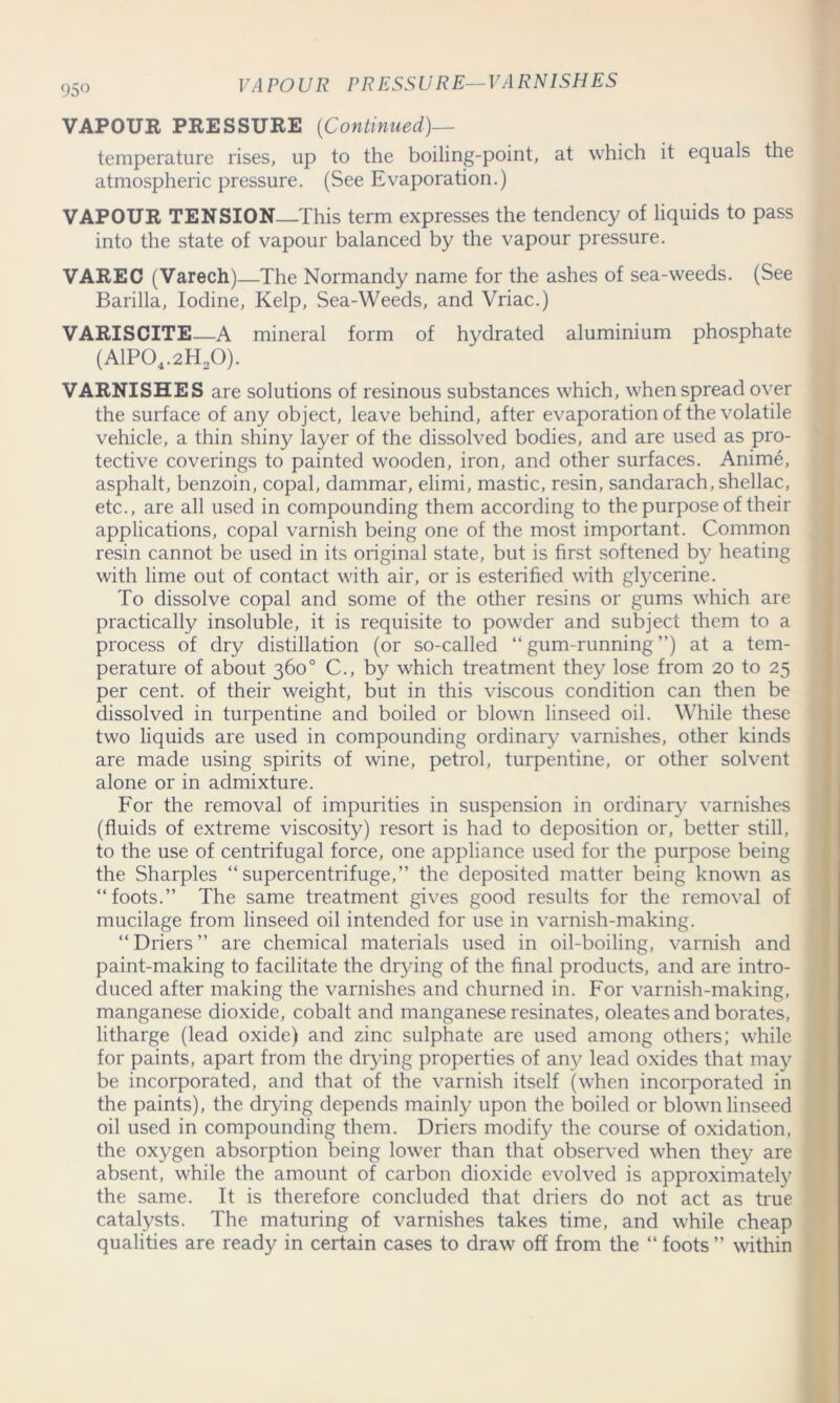 VA POUR PRESSURE— VARN1SHES VAPOUR PRESSURE (Continued)— temperature rises, up to the boiling-point, at which it equals the atmospheric pressure. (See Evaporation.) VAPOUR TENSION—This term expresses the tendency of liquids to pass into the state of vapour balanced by the vapour pressure. VAREC (Varech)—The Normandy name for the ashes of sea-weeds. (See Barilla, Iodine, Kelp, Sea-Weeds, and Vriac.) VARISCITE—A mineral form of hydrated aluminium phosphate (A1P04.2H20). VARNISHES are solutions of resinous substances which, when spread over the surface of any object, leave behind, after evaporation of the volatile vehicle, a thin shiny layer of the dissolved bodies, and are used as pro- tective coverings to painted wooden, iron, and other surfaces. Anime, asphalt, benzoin, copal, dammar, elimi, mastic, resin, sandarach, shellac, etc., are all used in compounding them according to the purpose of their applications, copal varnish being one of the most important. Common resin cannot be used in its original state, but is first softened by heating with lime out of contact with air, or is esterified with glycerine. To dissolve copal and some of the other resins or gums which are practically insoluble, it is requisite to powder and subject them to a process of dry distillation (or so-called “ gum-running ”) at a tem- perature of about 360° C., by which treatment they lose from 20 to 25 per cent, of their weight, but in this viscous condition can then be dissolved in turpentine and boiled or blown linseed oil. While these two liquids are used in compounding ordinary varnishes, other kinds are made using spirits of wine, petrol, turpentine, or other solvent alone or in admixture. For the removal of impurities in suspension in ordinary varnishes (fluids of extreme viscosity) resort is had to deposition or, better still, to the use of centrifugal force, one appliance used for the purpose being the Sharpies “supercentrifuge,” the deposited matter being known as “foots.” The same treatment gives good results for the removal of mucilage from linseed oil intended for use in varnish-making. “ Driers ” are chemical materials used in oil-boiling, varnish and paint-making to facilitate the drying of the final products, and are intro- duced after making the varnishes and churned in. For varnish-making, manganese dioxide, cobalt and manganese resinates, oleates and borates, litharge (lead oxide) and zinc sulphate are used among others; while for paints, apart from the drying properties of any lead oxides that may be incorporated, and that of the varnish itself (when incorporated in the paints), the drying depends mainly upon the boiled or blown linseed oil used in compounding them. Driers modify the course of oxidation, the oxygen absorption being lower than that observed when they are absent, while the amount of carbon dioxide evolved is approximately the same. It is therefore concluded that driers do not act as true catalysts. The maturing of varnishes takes time, and while cheap qualities are ready in certain cases to draw off from the “ foots ” within