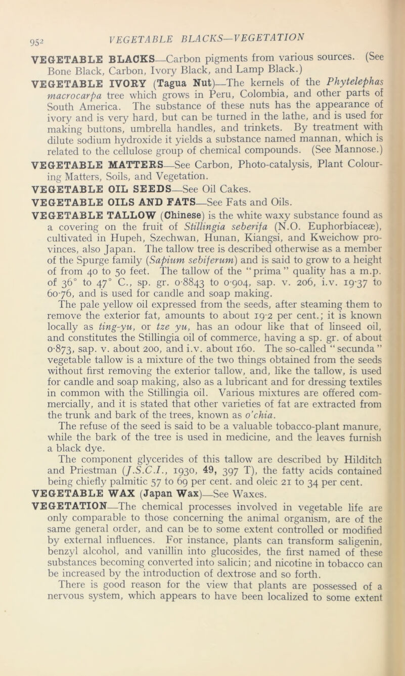 VEGETABLE BLACKS Carbon pigments from various sources. (See Bone Black, Carbon, Ivory Black, and Lamp Black.) VEGETABLE IVORY (Tagua Nut)—The kernels of the Phytelephas macrocarpa tree which grows in Peru, Colombia, and other parts of South America. The substance of these nuts has the appearance of ivory and is very hard, but can be turned in the lathe, and is used for making buttons, umbrella handles, and trinkets. By treatment with dilute sodium hydroxide it yields a substance named mannan, which is related to the cellulose group of chemical compounds. (See Mannose.) VEGETABLE MATTERS—See Carbon, Photo-catalysis, Plant Colour- ing Matters, Soils, and Vegetation. VEGETABLE OIL SEEDS—See Oil Cakes. VEGETABLE OILS AND FATS—See Fats and Oils. VEGETABLE TALLOW (Chinese) is the white waxy substance found as a covering on the fruit of Stillingia seberifa (N.O. Euphorbiaceae), cultivated in Hupeh, Szechwan, Hunan, Kiangsi, and Kweichow pro- vinces, also Japan. The tallow tree is described otherwise as a member of the Spurge family (Sapiiim sebiferum) and is said to grow to a height of from 40 to 50 feet. The tallow of the “prima” quality has a m.p. of 36° to 470 C., sp. gr. 0 8843 t° 0 904, sap. v. 206, i.v. 19-37 t° 60-76, and is used for candle and soap making. The pale yellow oil expressed from the seeds, after steaming them to remove the exterior fat, amounts to about 19-2 per cent.; it is known locally as ting-yu, or tze yu, has an odour like that of linseed oil, and constitutes the Stillingia oil of commerce, having a sp. gr. of about 0-873, saP- v- about 200, and i.v. about 160. The so-called “secunda” vegetable tallow is a mixture of the two things obtained from the seeds without first removing the exterior tallow, and, like the tallow, is used for candle and soap making, also as a lubricant and for dressing textiles in common with the Stillingia oil. Various mixtures are offered com- mercially, and it is stated that other varieties of fat are extracted from the trunk and bark of the trees, known as o’chia. The refuse of the seed is said to be a valuable tobacco-plant manure, while the bark of the tree is used in medicine, and the leaves furnish a black dye. The component glycerides of this tallow are described by Hilditch and Priestman (J.S.C.I., 1930, 49, 397 T), the fatty acids contained being chiefly palmitic 57 to 69 per cent, and oleic 21 to 34 per cent. VEGETABLE WAX (Japan Wax)—See Waxes. VEGETATION—-The chemical processes involved in vegetable life are only comparable to those concerning the animal organism, are of the same general order, and can be to some extent controlled or modified by external influences. For instance, plants can transform saligenin, benzyl alcohol, and vanillin into glucosides, the first named of these substances becoming converted into salicin; and nicotine in tobacco can be increased by the introduction of dextrose and so forth. There is good reason for the view that plants are possessed of a nervous system, which appears to have been localized to some extent