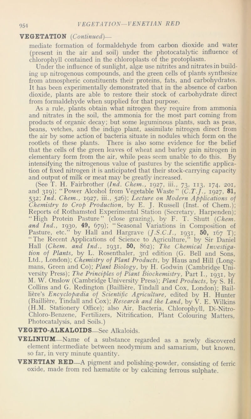 VEGETA TION— VENETIAN RED VEGETATION (Continued)— mediate formation of formaldehyde from carbon dioxide and water (present in the air and soil) under the photocatalytic influence of chlorophyll contained in the chloroplasts of the protoplasm. Under the influence of sunlight, algae use nitrites and nitrates in build- ing up nitrogenous compounds, and the green cells of plants synthesize from atmospheric constituents their proteins, fats, and carbohydrates. It has been experimentally demonstrated that in the absence of carbon dioxide, plants are able to restore their stock of carbohydrate direct from formaldehyde when supplied for that purpose. As a rule, plants obtain what nitrogen they require from ammonia and nitrates in the soil, the ammonia for the most part coming from products of organic decay; but some leguminous plants, such as peas, beans, vetches, and the indigo plant, assimilate nitrogen direct from the air by some action of bacteria situate in nodules which form on the rootlets of these plants. There is also some evidence for the belief that the cells of the green leaves of wheat and barley gain nitrogen in elementary form from the air, while peas seem unable to do this. By intensifying the nitrogenous value of pastures by the scientific applica- tion of fixed nitrogen it is anticipated that their stock-carrying capacity and output of milk or meat may be greatly increased. (See T. H. Fairbrother (Ind. Chem., 1927, iii., 73, 113, 174, 201, and 319); “Power Alcohol from Vegetable Waste” (C.T.J., 1927, 81, 532; Ind. Chem., 1927, iii., 526); Lecture on Modern Applications of Chemistry to Crop Production, by E. J. Russell (Inst, of Chem.); Reports of Rothamsted Experimental Station (Secretary, Harpenden); “High Protein Pasture” (close grazing), by F. T. Shutt (Chem. and Ind., 1930, 49, 679); “Seasonal Variations in Composition of Pasture, etc.” by Hall and Hargrave (J.S.C.I., 1931, 50, 167 T); “The Recent Applications of Science to Agriculture,” by Sir Daniel Hall (Chem. and Ind., 1931, 50, 862); The Chemical Investiga- tion of Plants, by L. Rosenthaler, 3rd edition (G. Bell and Sons, Ltd., London); Chemistry of Plant Products, by Haus and Hill (Long- mans, Green and Co); Plant Biology, by H. Godwin (Cambridge Uni- versity Press); The Principles of Plant Biochemistry, Part I., 1931, by M. W. Onslow (Cambridge University Press); Plant Products, by S. H. Collins and G. Redington (Bailliere, Tindall and Cox, London); Bail- liere’s Encyclopcedia of Scientific Agriculture, edited by H. Hunter (Bailliere, Tindall and Cox); Research and the Land, by V. E. Wilkins (H.M. Stationery Office); also Air, Bacteria, Chlorophyll, Di-Nitro- Chloro-Benzene, Fertilizers, Nitrification, Plant Colouring Matters, Photocatalysis, and Soils.) VEGETO-ALKALOIDS—See Alkaloids. VELINIUM Name of a substance regarded as a newly discovered element intermediate between neodymium and samarium, but known, so far, in very minute quantity. VENETIAN RED—A pigment and polishing-powder, consisting of ferric oxide, made from red haematite or by calcining ferrous sulphate.
