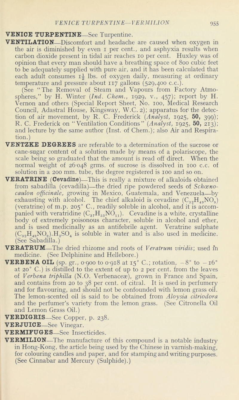 VENICE TURPENTINE-VERMILION VENICE TURPENTINE_See Turpentine. VENTILATION—Discomfort and headache are caused when oxygen in the air is diminished by even i per cent., and asphyxia results when carbon dioxide present in tidal air reaches io per cent. Huxley was of opinion that every man should have a breathing space of 800 cubic feet to be adequately supplied with pure air, and it has been calculated that each adult consumes 1^ lbs. of oxygen daily, measuring at ordinary temperature and pressure about 117 gallons (529,400 c.c.). (See “The Removal of Steam and Vapours from Factory Atmo- spheres,” by H. Winter (Ind. Chem., 1929, v., 457); report by H. Vernon and others (Special Report Sheet, No. 100, Medical Research Council, Adastral House, Kingsway, W.C.2); apparatus for'the detec- tion of air movement, by R. C. Frederick (Analyst, 1925, 50, 399); R. C. Frederick on “Ventilation Conditions” (Analyst, 1925, 50, 213); and lecture by the same author (Inst, of Chem.); also Air and Respira- tion.) VENTZKE DEGREES are referable to a determination of the sucrose or cane-sugar content of a solution made by means of a polariscope, the scale being so graduated that the amount is read off direct. When the normal weight of 26-048 grms. of sucrose is dissolved in 100 c.c. of solution in a 200 mm. tube, the degree registered is 100 and so on, VERATRINE (Cevadine) —This is really a mixture of alkaloids obtained from sabadilla (cevadilla)—the dried ripe powdered seeds of Scliceno- caulon officinale, growing in Mexico, Guatemala, and Venezuela—by exhausting with alcohol. The chief alkaloid is cevadine (C32H49N09) (veratrine) of m.p. 2050 C., readily soluble in alcohol, and it is accom- panied with veratridine (C37H53N011). Cevadine is a white, crystalline body of extremely poisonous character, soluble in alcohol and ether, and is used medicinally as an antifebrile agent. Veratrine sulphate (C32H49N09).H2S04 is soluble in water and is also used in medicine. (See Sabadilla.) VERATRUM—The dried rhizome and roots of Veratrum viridis; used m medicine. (See Delphinine and Hellebore.) VERBENA OIL (sp. gr., 0 900 to 0-918 at 150 C.; rotation, -8° to -160 at 200 C.) is distilled to the extent of up to 2 per cent, from the leaves of Verbena triphilla (N.O. Verbenaceae), grown in France and Spain, and contains from 20 to 38 per cent, of citral. It is used in perfumery and for flavouring, and should not be confounded with lemon grass oil. The lemon-scented oil is said to be obtained from Aloysia citriodora and the perfumer’s variety from the lemon grass. (See Citronella Oil and Lemon Grass Oil.) VERDIGRIS—See Copper, p. 238. VERJUICE—See Vinegar. VERMIFUGES—See Insecticides. VERMILION—The manufacture of this compound is a notable industry in Hong-Kong, the article being used by the Chinese in varnish-making, for colouring candles and paper, and for stamping and writing purposes. (See Cinnabar and Mercury (Sulphide).)